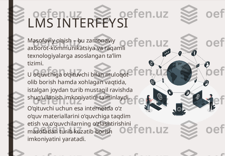 LMS I NTERFEY SI 
Masofaviy o‘qish – bu zamonaviy 
axborot-kommunikatsiya va raqamli 
texnologiyalarga asoslangan ta’lim 
tizimi. 
U o‘quvchiga o‘qituvchi bilan muloqot 
olib borish hamda xohlagan vaqtida, 
istalgan joydan turib mustaqil ravishda 
shug‘ullanish imkoniyatini ta’minlaydi. 
O‘qituvchi uchun esa internetda o‘z 
o‘quv materiallarini o‘quvchiga taqdim 
etish va o‘quvchilarning o‘zlashtirishini 
masofadan turib kuzatib borish 
imkoniyatini yaratadi.  