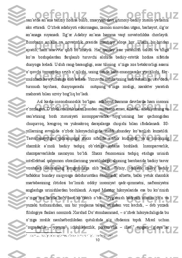 san atda an ana tarixiy hodisa bulib, muayyan davr ijtimoiy-badiiy xususi-yatlariniʼ ʼ
aks ettiradi.  O zbek adabiyoti eskirmagan, zamon sinovidan utgan, barhayot, ilg or	
ʻ ʻ
an anaga   suyanadi.   Ilg or   Adabiy   an ana   hamma   vaqt   novatorlikka   chorlaydi.	
ʼ ʻ ʼ
Binobarin   an ana   va   novatorlik   orasida   mantiqiy   aloqa   bor.   Ularni   bir-biridan	
ʼ
ajratib,   ham   tasavvur   qilib   bo lmaydi.   Har   qanday   asar   yaratilish   uslubi   va   tiliga	
ʻ
ko‘ra   boshqalardan   farqlanib   turuvchi   alohida   badiiy-estetik   hodisa   sifatida
dunyoga keladi. Uslub rang-barangligi, asar tilining  o‘ziga xos betakrorligi asarni
o‘quvchi tomonidan sevib o‘qilishi, uning ustida bahs-munozaralar yuritilishi, fikr-
mulohazalar aytilishiga olib keladi. Yozuvchi uslubi uning individualligi, iste’dodi,
turmush   tajribasi,   dunyoqarashi     nutqning   o’ziga   xosligi,   xarakter   yaratish
mahorati bilan uzviy bog‘liq bo‘ladi.
Asl   kasbi   insonshunoslik   bo‘lgan     adabiyot   hamma   davrlarda   ham   insonni
e’zozlagan. O‘zbek realistik nasri bundan mustasno emas, albatta.  adabiyotning va
san’atining   bosh   xususiyati   insonpparvarlik   tuyg‘usining   har   qachongidan
chuqurroq,   kengroq   va   yuksakroq   darajalarga   chiqishi   bilan   ifodalanadi.   80-
yillarning   avvalida   o‘zbek   hikoyachiligida   xuddi   shunday   ko‘tarilish   kuzatildi.
Tasvirlanayotgan   qahramonga   shaxs   sifatida   e’tibor   kuchaydi,   ya’ni   insonning
shaxslik   a’moli   badiiy   tadqiq   ob’ektiga   aylana   boshladi.   Insonparvarlik,
shaxsparvarlikda   namoyon   bo‘ldi.   Shaxs   fenomenini   tadqiq   etishga   urinish
intellektual qahramon obrazlarining yaratilishiga, shuning barobarida badiiy tasvir
vositalari   doirasining   kengayishiga   olib   keldi.   Tabiiy,   realistik   milliy   badiiy
tafakkur   bunday   miqyosga   dabdurustdan   erishmadi,   albatta,   balki   yetuk   shaxslik
martabasining   ibtidosi   bo‘lmish   oddiy   insoniyat   qadr-qimmatni,   nafsoniyatni
anglashga   urinishlardan   boshlandi.   Asqad   Muxtor   hikoyalarida   esa   bu   ko‘rinish
o‘ziga   xos   tarzda   bo‘y-bast   ko‘rsatib   o’tdi.   “Uyg‘onish   badiyati   insonni   jo‘n   va
yuzaki   tushunishdan,   uni   bir   yoqlama   talqin   etishdan   voz   kechdi,   –   deb   yozadi
filologiya fanlari nomzodi Xurshid Do‘stmuhammad, – o‘zbek hikoyachiligida bu
o‘ziga   xoslik   nasihatbozlikdan   qutulishda   o‘z   ifodasini   topdi.   Misol   uchun
“oqpadarlik   –   yomon”,   ichkilikbozlik,   poraxo‘rlik   –   illat” 5
  singari   “g‘oya”lar
5
  Hotam.U. Badiiy psixolagizmva o‘zbak romonchiligi. Toshkent .1984
10 