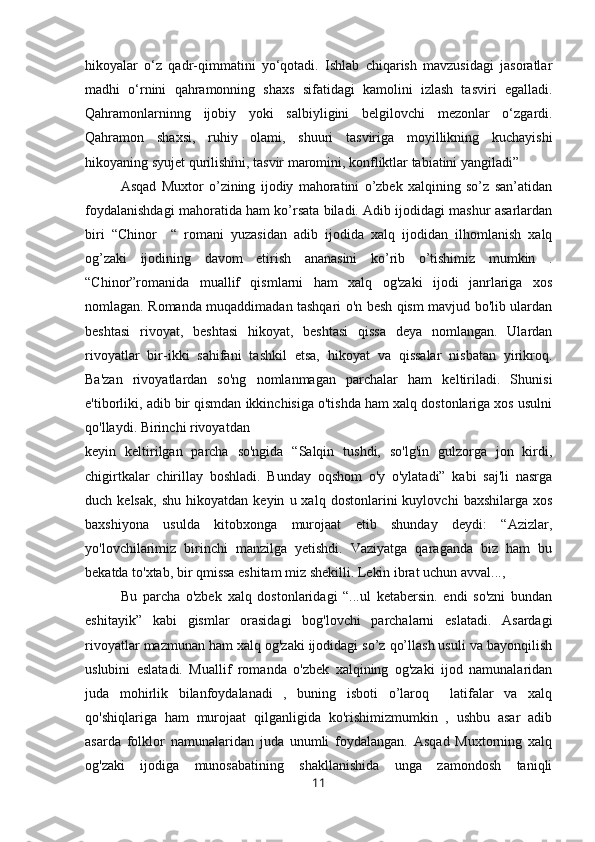 hikoyalar   o‘z   qadr-qimmatini   yo‘qotadi.   Ishlab   chiqarish   mavzusidagi   jasoratlar
madhi   o‘rnini   qahramonning   shaxs   sifatidagi   kamolini   izlash   tasviri   egalladi.
Qahramonlarninng   ijobiy   yoki   salbiyligini   belgilovchi   mezonlar   o‘zgardi.
Qahramon   shaxsi,   ruhiy   olami,   shuuri   tasviriga   moyillikning   kuchayishi
hikoyaning syujet qurilishini, tasvir maromini, konfliktlar tabiatini yangiladi”
Asqad   Muxtor   o’zining   ijodiy   mahoratini   o’zbek   xalqining   so’z   san’atidan
foydalanishdagi mahoratida ham ko’rsata biladi. Adib ijodidagi mashur asarlardan
biri   “Chinor     “   romani   yuzasidan   adib   ijodida   xalq   ijodidan   ilhomlanish   xalq
og’zaki   ijodining   davom   etirish   ananasini   ko’rib   o’tishimiz   mumkin   .
“Chinor”romanida   muallif   qismlarni   ham   xalq   og'zaki   ijodi   janrlariga   xos
nomlagan. Romanda muqaddimadan tashqari o'n besh qism mavjud bo'lib ulardan
beshtasi   rivoyat,   beshtasi   hikoyat,   beshtasi   qissa   deya   nomlangan.   Ulardan
rivoyatlar   bir-ikki   sahifani   tashkil   etsa,   hikoyat   va   qissalar   nisbatan   yirikroq.
Ba'zan   rivoyatlardan   so'ng   nomlanmagan   parchalar   ham   keltiriladi.   Shunisi
e'tiborliki, adib bir qismdan ikkinchisiga o'tishda ham xalq dostonlariga xos usulni
qo'llaydi. Birinchi rivoyatdan
keyin   keltirilgan   parcha   so'ngida   “Salqin   tushdi,   so'lg'in   gulzorga   jon   kirdi,
chigirtkalar   chirillay   boshladi.   Bunday   oqshom   o'y   o'ylatadi”   kabi   saj'li   nasrga
duch  kelsak,   shu   hikoyatdan  keyin   u  xalq   dostonlarini   kuylovchi   baxshilarga   xos
baxshiyona   usulda   kitobxonga   murojaat   etib   shunday   deydi:   “Azizlar,
yo'lovchilarimiz   birinchi   manzilga   yetishdi.   Vaziyatga   qaraganda   biz   ham   bu
bekatda to'xtab, bir qmissa eshitam miz shekilli. Lekin ibrat uchun avval...,
Bu   parcha   o'zbek   xalq   dostonlaridagi   “...ul   ketabersin.   endi   so'zni   bundan
eshitayik”   kabi   gismlar   orasidagi   bog'lovchi   parchalarni   eslatadi.   Asardagi
rivoyatlar mazmunan ham xalq og'zaki ijodidagi so’z qo’llash usuli va bayonqilish
uslubini   eslatadi.   Muallif   romanda   o'zbek   xalqining   og'zaki   ijod   namunalaridan
juda   mohirlik   bilanfoydalanadi   ,   buning   isboti   o’laroq     latifalar   va   xalq
qo'shiqlariga   ham   murojaat   qilganligida   ko'rishimizmumkin   ,   ushbu   asar   adib
asarda   folklor   namunalaridan   juda   unumli   foydalangan.   Asqad   Muxtorning   xalq
og'zaki   ijodiga   munosabatining   shakllanishida   unga   zamondosh   taniqli
11 