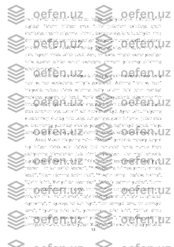 inson   qismati   talqinidir.   Darhaqiqat   bejizga   adabiyotshunos   D.Xoldorovning
quyidagi   fikrlarini   bildirgan   emas:   “...biz   ijodkorlarni   avlodlarga   ajratib
sharhlashga o'rganib qolganmiz. Ehtimol, davr taqozosiga ko'ra bu tabiiydir. Biroq
chin iste'dod egalari tomonidan yaratilgan badiiyat na'munalari davr tushunchasini
sindiradi.   O'z   davri   o`quvchisini   qanday   hayajonga   solgan   bo'lsa,   zamonlar   osha
o'sha   hayratni   birdek   ushlab   turadi.   Zero,   bir   davrda   minglab   asarlar   yaratilgan
bo'lsa-da,asrlar   qa'ridan   sanoqli   asarlargina   qimmatini   yo'qotmay   qolishining
sababi ham shunda.”
Adib ijodidagi har bir hikoyasida o’zbek xalq kishisi tasvirlanar ekan uning
nutqi   va   hatti   xarakatlarida   milliylik   gavdalanadi.   Adibning   “Fano   va   baqo”
hikoyasida   nafaqat   o’zbek   xalqining   badiiy   uslubini   balki   jahon   nasridagi
mativlarga   yangicha   ruh   beradi.   Yaniki   ertaklar   syujetlarida   qahramonlar   “bir
birlariga sirlariji aytishi”, “tasodifan sirga guvoh bo’lib qolishi”, “sirni fosh qilgan
ertak qahramoni iziga tushoshi” kabi motivlar uchraydi. Aynan ushbu hikoyaning
voqealar   rivoji  shunday   holat   ustiga  qurilganligiga  guvoh  bo’lamiz.  Ijodkor   ertak
va   dostonlarning   yuqoridagi   shakliga   yangicha   ruh   bag’ishlaydi   natijada   hikoya
qahramonlari Xoxo’ja va Ochil obrizlarining harakatga kelish tizmasi shakillanadi.
Asqad   Muxtor   hikoyaning   ma’no   mazmunini   yoritishda   manaviy   dunyosi
boy   bo’lgan   o’zbek   xalqi   o’g’zaki   ijodi   namunalari   hamda   mumtoz   Sharq
adabiyotining   hikmatlaridan   juda   o’rinli   foydalangan.   Ular   misol   tariqasida
quydagilarni keltirishimiz mumkin: “Kelsa gumon – ketar iymon”, “Dunyo yig’ib
netarsan   –   bir   kun   tashlab   ketarsan”,   “Yoriladiganing   bo’lmasa   yomon,   ichingda
ketadi”,   “Odam   odamning   dardini   oladi”,   “Yovg’on   oshing   –   beg’alva   boshing”,
“Qizilni   ko’rib,   Xizr   yo’ldan   ozgan   ekan”,   “Zo’rniki   tegirmon   yurdirar”,   “Jonim
qilning uchida turibdi”, “Bir boshga bir o’lim”, “Jon bor joyda – qazo bor”, “Kim
tirik, kim o’lik – ma’lum emas”, “Og’zi bo’sh maqtanchoq”, “Og’zi qulog’ida edi
naynovning”,   “Hayosizga   har   kuni   hayit”,   “Otni   tepmaydi   dema,   itni   qopmaydi
dema”,   “Piyozning   po’sti   ko’p,   yomonning   –   do’sti   ko’p”,   “Chillasi   chiroq
ko’rmagan   beg’am   aravakashda   sir   yotishi   mahol”,   “Turma   desa,   sochining
tomirigacha muzlab, hadiksirab yurgan Xolxo’ja”, “Sir sovun ko’pigiday yer ustida
13 