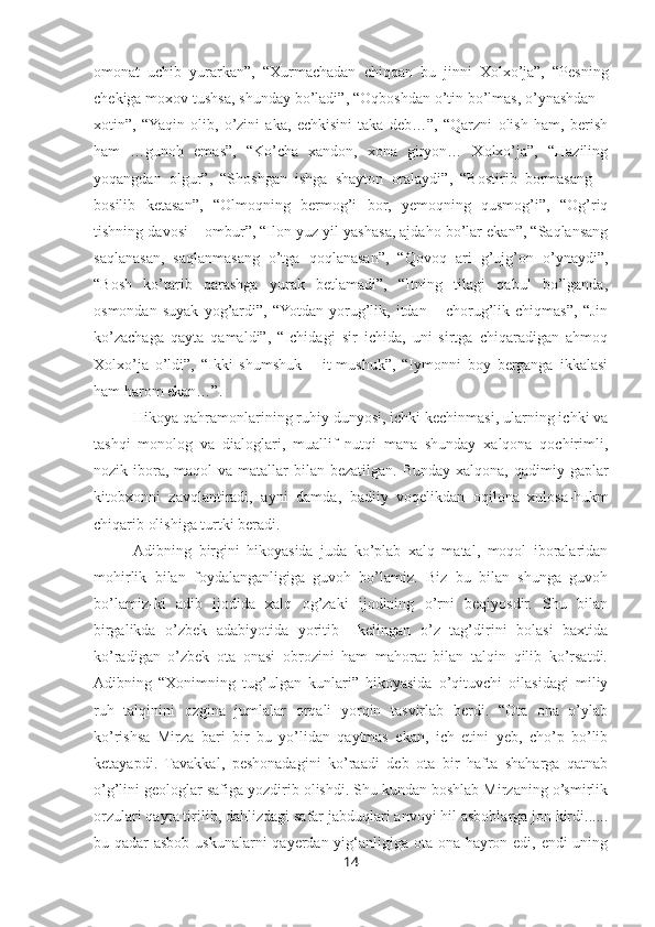 omonat   uchib   yurarkan”,   “Xurmachadan   chiqqan   bu   jinni   Xolxo’ja”,   “Pesning
chekiga moxov tushsa, shunday bo’ladi”, “Oqboshdan o’tin bo’lmas, o’ynashdan –
xotin”,   “Yaqin   olib,   o’zini   aka,   echkisini   taka   deb…”,   “Qarzni   olish   ham,   berish
ham   …gunoh   emas”,   “Ko’cha   xandon,   xona   giryon…   Xolxo’ja”,   “Haziling
yoqangdan   olgur”,   “Shoshgan   ishga   shayton   oralaydi”,   “Bostirib   bormasang   –
bosilib   ketasan”,   “Olmoqning   bermog’i   bor,   yemoqning   qusmog’i”,   “Og’riq
tishning davosi – ombur”, “Ilon yuz yil yashasa, ajdaho bo’lar ekan”, “Saqlansang
saqlanasan,   saqlanmasang   o’tga   qoqlanasan”,   “Qovoq   ari   g’ujg’on   o’ynaydi”,
“Bosh   ko’tarib   qarashga   yurak   betlamadi”,   “Itning   tilagi   qabul   bo’lganda,
osmondan   suyak   yog’ardi”,   “Yotdan   yorug’lik,   itdan   –   chorug’lik   chiqmas”,   “Jin
ko’zachaga   qayta   qamaldi”,   “Ichidagi   sir   ichida,   uni   sirtga   chiqaradigan   ahmoq
Xolxo’ja   o’ldi”,   “Ikki   shumshuk   –   it-mushuk”,   “Iymonni   boy   berganga   ikkalasi
ham harom ekan…”.
Hikoya qahramonlarining ruhiy dunyosi, ichki kechinmasi, ularning ichki va
tashqi   monolog   va   dialoglari,   muallif   nutqi   mana   shunday   xalqona   qochirimli,
nozik ibora,  maqol  va matallar  bilan bezatilgan.  Bunday xalqona,  qadimiy gaplar
kitobxonni   zavqlantiradi,   ayni   damda,   badiiy   voqelikdan   oqilona   xulosa-hukm
chiqarib olishiga turtki beradi.
Adibning   birgini   hikoyasida   juda   ko’plab   xalq   matal,   moqol   iboralaridan
mohirlik   bilan   foydalanganligiga   guvoh   bo’lamiz.   Biz   bu   bilan   shunga   guvoh
bo’lamiz-ki   adib   ijodida   xalq   og’zaki   ijodining   o’rni   beqiyosdir.   Shu   bilan
birgalikda   o’zbek   adabiyotida   yoritib     kelingan   o’z   tag’dirini   bolasi   baxtida
ko’radigan   o’zbek   ota   onasi   obrozini   ham   mahorat   bilan   talqin   qilib   ko’rsatdi.
Adibning   “Xonimning   tug’ulgan   kunlari”   hikoyasida   o’qituvchi   oilasidagi   miliy
ruh   talqinini   ozgina   jumlalar   orqali   yorqin   tasvirlab   berdi.   “Ota   ona   o’ylab
ko’rishsa   Mirza   bari   bir   bu   yo’lidan   qaytmas   ekan,   ich   etini   yeb,   cho’p   bo’lib
ketayapdi.   Tavakkal,   peshonadagini   ko’raadi   deb   ota   bir   hafta   shaharga   qatnab
o’g’lini geologlar safiga yozdirib olishdi. Shu kundan boshlab Mirzaning o’smirlik
orzulari qayta tirilib, dahlizdagi safar jabduqlari anvoyi hil asboblarga jon kirdi......
bu qadar asbob uskunalarni qayerdan yig‘anligiga ota ona hayron edi, endi  uning
14 