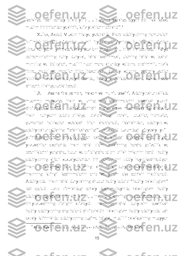 ketishiga   hech   qanday   to’siq   yo’q   ,   u   bugunoq   ketishga   tayyor   edi.   Ikki   keksa
mualim bir birlaridan yashirib, ko’z yoshlarini artishdi”. 7
 
Xullas,  Asqad   Muxtor   hikoya   yaratishda   Sharq   adabiyotining   namunalari
bo’lmish   hikmatli   so‘zlardan   unumli   foydalanadi.   Ayniqsa,   bu   hikmatli   o‘gitlar
obraz   ruhiyatini   yoritisda   asosiy   vazifani   o‘taydi.   Shu   bilan   bir   qatorada   Hikoya
qahramonlarining   ruhiy   dunyosi,   ichki   kechinmasi,   ularning   ichki   va   tashqi
monolog   va   dialoglari,   muallif   nutqi   mana   shunday   xalqona   qochirimli,   nozik
ibora,   maqol   va   matallar   bilan   bezatilgan.   Bunday   xalqona,   qadimiy   gaplar
kitobxonni   zavqlantiradi,   ayni   damda,   badiiy   voqelikdan   oqilona   xulosa-hukm
chiqarib olishiga turtki beradi.
1.3. Asarlarida   zamon,   makon   va   muhit   tasviri.   Adabiyotshunoslikda
muammo     markaziga     inson     va     uning     ichki   kechinmalarini     tasvirlash     yuqori
cho’qqiga   ko’tarildi.   Holbuki,   birinchi   planga shaxs   muammosining   chiqishi,
inson     ruhiyatini   tadqiq   qilishga     qiziqishning     ortishi,     urushlar,   inqirozlar,
gumanitar     halokatlar     xarakteri     bilan     shartlanadi;     ikkinchidan,     adabiyot   va
adabiyotshunoslikning   “erkinlashganligi”,   mustabid   tuzumdagi   g’oyaviy   yo’l-
yo’riqlarga   qaram   emaslik   o’tgan   asrning   so’nggi   choragida   ijod   qilgan
yozuvchilar   asarlarida   inson   ichki   olami   tasvirining   barcha   go’zallik   va
teranliklarini   yangicha,   butun   va   to’laligicha   talqin   qilish   imkonini   berdi.   Badiiy
adabiyotning  sifatli  xususiyatlaridan  biri  qahramonni  oddiy  hayot kechiradigan
inson   qilib   emas,   balki   insonning   sirli   ichki   dunyosini   yashirin ravishda
insonning   ko’ngil   kechinmalarini   aniq   va   yorqin   aks   ettirishi   hisoblanadi.
Adabiyotda    inson  ichki  dunyosining   chuqur   badiiy  tadqiqi  “badiiy   psixologizm”
deb    ataladi.   Uzoq   o’tmishdagi     tarixiy   davr    mobaynida   psixologizm  –badiiy
adabiyotning yashirin bir  siri  bo’lib, u insonning kom’ngli  haqida  gapiradi, u har
bir yozuvchining   o’zligini   so’zlaydi.     Insonning     ichki     dunyosini     tasvirlash
badiiy   adabiyotning   eng   baland   cho’qqisidir.   Psixologizm   badiiy   adabiyotda   uch
asosiy   ko’rinishda:   adabiyotning   tug’ma   belgisi,   muallif   psixikasining   muayyan
7
  Аскад Мухтор. Илдизлар. Киссалар ва хикойалар. Йош гвардийа 1984.Б-176.
15 