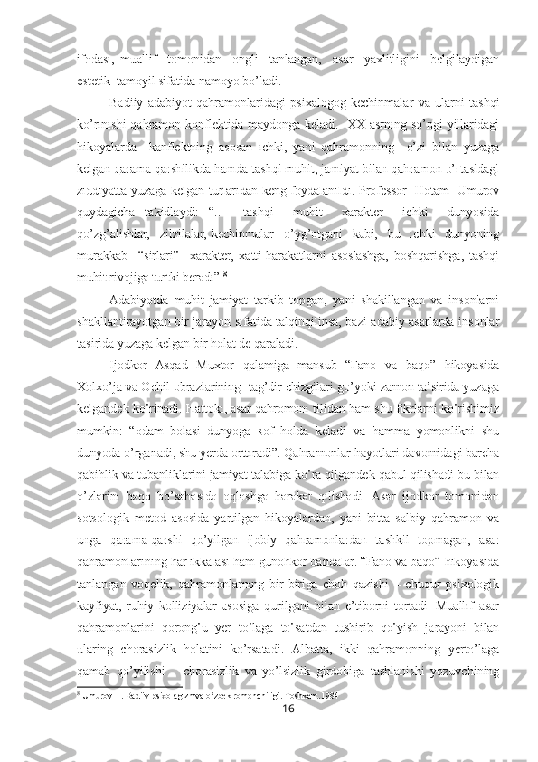 ifodasi,   muallif     tomonidan     ongli     tanlangan,     asar     yaxlitligini     belgilaydigan
estetik  tamoyil sifatida namoyo bo’ladi. 
Badiiy   adabiyot   qahramonlaridagi   psixalogog   kechinmalar   va   ularni   tashqi
ko’rinishi  qahramon konflektida maydonga keladi.   XX asrning so’ngi  yillaridagi
hikoyalarda     kanflektning   asosan   ichki,   yani   qahramonning     o’zi   bilan   yuzaga
kelgan qarama qarshilikda hamda tashqi muhit, jamiyat bilan qahramon o’rtasidagi
ziddiyatta yuzaga kelgan turlaridan keng foydalanildi. Professor   Hotam   Umurov
quydagicha   takidlaydi:   “...     tashqi     muhit     xarakter     ichki     dunyosida
qo’zg’alishlar,     zilzilalar,   kechinmalar     o’yg’otgani     kabi,     bu     ichki     dunyoning
murakkab     “sirlari”     xarakter,   xatti-harakatlarni   asoslashga,   boshqarishga,   tashqi
muhit rivojiga turtki beradi”. 8
Adabiyotda   muhit   jamiyat   tarkib   topgan,   yani   shakillangan   va   insonlarni
shakllantirayotgan bir jarayon sifatida talqinqilinsa, bazi adabiy asarlarda insonlar
tasirida yuzaga kelgan bir holat de qaraladi.
Ijodkor   Asqad   Muxtor   qalamiga   mansub   “Fano   va   baqo”   hikoyasida
Xolxo’ja va Ochil obrazlarining  tag’dir chizgilari go’yoki zamon ta’sirida yuzaga
kelgandek ko’rinadi. Hattoki, asar qahromoni tilidan ham shu fikrlarni ko’rishimiz
mumkin:   “odam   bolasi   dunyoga   sof   holda   keladi   va   hamma   yomonlikni   shu
dunyoda o’rganadi, shu yerda orttiradi”. Qahramonlar hayotlari davomidagi barcha
qabihlik va tubanliklarini jamiyat talabiga ko’ra qilgandek qabul qilishadi bu bilan
o’zlarini   baqo   bo’sahasida   oqlashga   harakat   qilishadi.   Asar   ijodkor   tomonidan
sotsologik   metod   asosida   yartilgan   hikoyalardan,   yani   bitta   salbiy   qahramon   va
unga   qarama-qarshi   qo’yilgan   ijobiy   qahramonlardan   tashkil   topmagan,   asar
qahramonlarining har ikkalasi ham gunohkor bandalar. “Fano va baqo” hikoyasida
tanlangan   voqelik,   qahramonlarning   bir-biriga   choh   qazishi   –   chuqur   psixologik
kayfiyat,   ruhiy   kolliziyalar   asosiga   qurilgani   bilan   e’tiborni   tortadi.   Muallif   asar
qahramonlarini   qorong’u   yer   to’laga   to’satdan   tushirib   qo’yish   jarayoni   bilan
ularing   chorasizlik   holatini   ko’rsatadi.   Albatta,   ikki   qahramonning   yerto’laga
qamab   qo’yilishi   –   chorasizlik   va   yo’lsizlik   girdobiga   tashlanishi   yozuvchining
8
  Umurov H. Badiiy psixolagizmva o‘zbek romonchiligi.  Toshkent.1984
16 