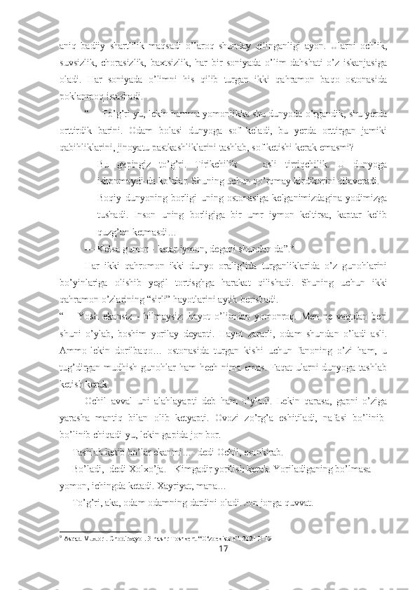 aniq   badiiy   shartlilik   maqsadi   o’laroq   shunday   qilinganligi   ayon.   Ularni   ochlik,
suvsizlik,   chorasizlik,   baxtsizlik,   har   bir   soniyada   o’lim   dahshati   o’z   iskanjasiga
oladi.   Har   soniyada   o’limni   his   qilib   turgan   ikki   qahramon   baqo   ostonasida
poklanmoq istashadi. 
“— To’g’ri-yu, lekin hamma yomonlikka shu dunyoda o’rgandik, shu yerda
orttirdik   barini.   Odam   bolasi   dunyoga   sof   keladi,   bu   yerda   orttirgan   jamiki
qabihliklarini, jinoyatu pastkashliklarini tashlab, sof ketishi kerak emasmi?
— Bu   gapingiz   to’g’ri.   Tirikchilik   —   asli   tirriqchilik.   U   dunyoga
ishonmaydi-da ko’plar. Shuning uchun qo’rqmay kirdikorini qilaveradi.
— Boqiy   dunyoning   borligi   uning   ostonasiga   kelganimizdagina   yodimizga
tushadi.   Inson   uning   borligiga   bir   umr   iymon   keltirsa,   kaptar   kelib
quzg’un ketmasdi…
— Kelsa gumon - ketar iymon, degani shundan-da”. 9
Har   ikki   qahromon   ikki   dunyo   oralig’ida   turganliklarida   o’z   gunohlarini
bo’yinlariga   olishib   yegil   tortisghga   harakat   qilishadi.   Shuning   uchun   ikki
qahramon o’zlarining “sirli” hayotlarini aytib berishadi. 
“—   Yosh   ekansiz   -   bilmaysiz:   hayot   o’limdan   yomonroq.   Men   ne   vaqtdan   beri
shuni   o’ylab,   boshim   yorilay   deyapti.   Hayot   zararli,   odam   shundan   o’ladi   asli.
Ammo-lekin   dorilbaqo…   ostonasida   turgan   kishi   uchun   fanoning   o’zi   ham,   u
tug’dirgan mudhish gunohlar ham  hech nima emas.  Faqat ularni dunyoga tashlab
ketish kerak.
Ochil   avval   uni   alahlayapti   deb   ham   o’yladi.   Lekin   qarasa,   gapni   o’ziga
yarasha   mantiq   bilan   olib   ketyapti.   Ovozi   zo’rg’a   eshitiladi,   nafasi   bo’linib-
bo’linib chiqadi-yu, lekin gapida jon bor.
— Tashlab ketib bo’lar ekanmi…- dedi Ochil, esankirab.
— Bo’ladi,- dedi Xolxo’ja. - Kimgadir yorilish kerak. Yoriladiganing bo’lmasa 
yomon, ichingda ketadi. Xayriyat, mana…
— To’g’ri, aka, odam odamning dardini oladi. Jon jonga quvvat.
9
 Asqad Muxtor . Chodirxayol. 3-nashr Toshkent “O‘zbekiston”. 2021 B-191
17 