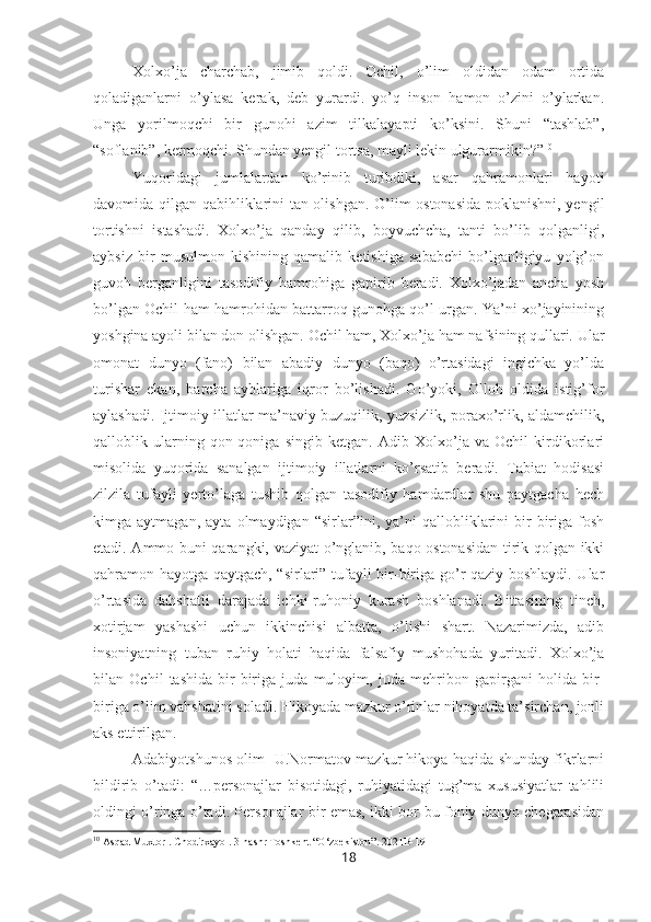 Xolxo’ja   charchab,   jimib   qoldi.   Ochil,   o’lim   oldidan   odam   ortida
qoladiganlarni   o’ylasa   kerak,   deb   yurardi.   yo’q   inson   hamon   o’zini   o’ylarkan.
Unga   yorilmoqchi   bir   gunohi   azim   tilkalayapti   ko’ksini.   Shuni   “tashlab”,
“soflanib”, ketmoqchi. Shundan yengil tortsa, mayli lekin ulgurarmikin?” 10
Yuqoridagi   jumlalardan   ko’rinib   turibdiki,   asar   qahramonlari   hayoti
davomida qilgan qabihliklarini tan olishgan. O’lim ostonasida  poklanishni, yengil
tortishni   istashadi.   Xolxo’ja   qanday   qilib,   boyvuchcha,   tanti   bo’lib   qolganligi,
aybsiz   bir   musulmon   kishining   qamalib   ketishiga   sababchi   bo’lganligiyu   yolg’on
guvoh   berganligini   tasodifiy   hamrohiga   gapirib   beradi.   Xolxo’jadan   ancha   yosh
bo’lgan Ochil ham hamrohidan battarroq gunohga qo’l urgan. Ya’ni xo’jayinining
yoshgina ayoli bilan don olishgan. Ochil ham, Xolxo’ja ham nafsining qullari. Ular
omonat   dunyo   (fano)   bilan   abadiy   dunyo   (baqo)   o’rtasidagi   ingichka   yo’lda
turishar   ekan,   barcha   ayblariga   iqror   bo’lishadi.   Go’yoki,   Olloh   oldida   istig’for
aylashadi. Ijtimoiy illatlar ma’naviy buzuqilik, yuzsizlik, poraxo’rlik, aldamchilik,
qalloblik   ularning   qon-qoniga   singib   ketgan.   Adib   Xolxo’ja   va   Ochil   kirdikorlari
misolida   yuqorida   sanalgan   ijtimoiy   illatlarni   ko’rsatib   beradi.   Tabiat   hodisasi
zilzila   tufayli   yerto’laga   tushib   qolgan   tasodifiy   hamdardlar   shu   paytgacha   hech
kimga   aytmagan,   ayta   olmaydigan   “sirlar”ini,   ya’ni   qallobliklarini   bir-biriga   fosh
etadi. Ammo buni qarangki, vaziyat o’nglanib, baqo ostonasidan tirik qolgan ikki
qahramon hayotga qaytgach, “sirlari” tufayli bir-biriga go’r qaziy boshlaydi. Ular
o’rtasida   dahshatli   darajada   ichki-ruhoniy   kurash   boshlanadi.   Bittasining   tinch,
xotirjam   yashashi   uchun   ikkinchisi   albatta,   o’lishi   shart.   Nazarimizda,   adib
insoniyatning   tuban   ruhiy   holati   haqida   falsafiy   mushohada   yuritadi.   Xolxo’ja
bilan   Ochil   tashida   bir-biriga   juda   muloyim,   juda   mehribon   gapirgani   holida   bir-
biriga o’lim vahshatini soladi. Hikoyada mazkur o’rinlar nihoyatda ta’sirchan, jonli
aks ettirilgan.
Adabiyotshunos olim   U.Normatov mazkur hikoya haqida shunday fikrlarni
bildirib   o’tadi:   “…personajlar   bisotidagi,   ruhiyatidagi   tug’ma   xususiyatlar   tahlili
oldingi o’ringa o’tadi. Personajlar bir emas, ikki bor bu foniy dunyo chegarasidan
10
 Asqad Muxtor . Chodirxayol. 3-nashr Toshkent “O‘zbekiston”. 2021B-191
18 