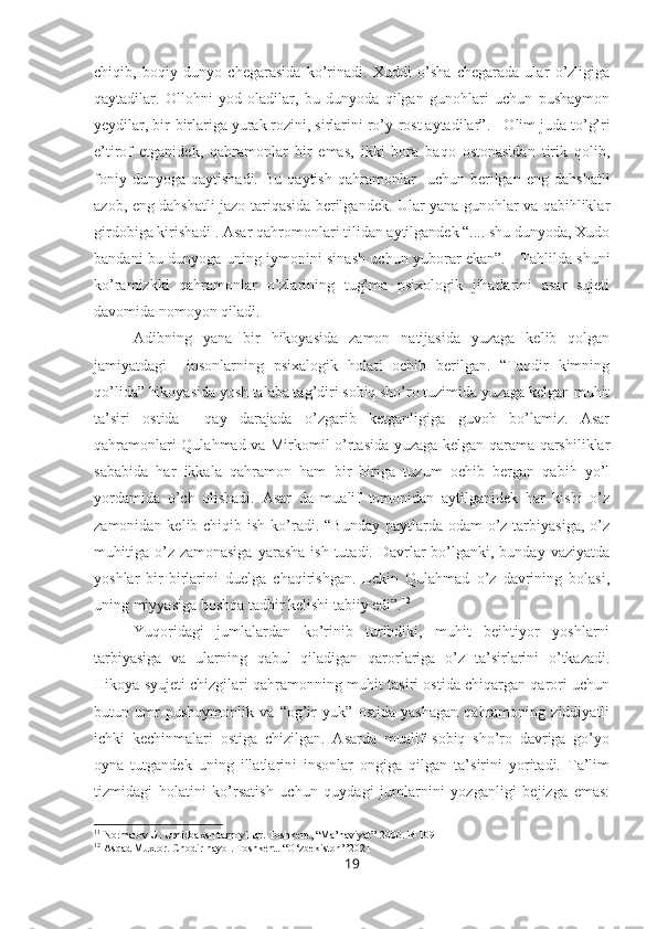 chiqib,   boqiy   dunyo   chegarasida   ko’rinadi.   Xuddi   o’sha   chegarada   ular   o’zligiga
qaytadilar.   Ollohni   yod   oladilar,   bu   dunyoda   qilgan   gunohlari   uchun   pushaymon
yeydilar, bir-birlariga yurak rozini, sirlarini ro’y-rost aytadilar”. 11
 Olim juda to’g’ri
e’tirof   etganidek,   qahramonlar   bir   emas,   ikki   bora   baqo   ostonasidan   tirik   qolib,
foniy   dunyoga  qaytishadi.   Bu  qaytish   qahramonlar     uchun   berilgan   eng   dahshatli
azob, eng dahshatli jazo tariqasida berilgandek. Ular yana gunohlar va qabihliklar
girdobiga kirishadi . Asar qahromonlari tilidan aytilgandek “.... shu dunyoda, Xudo
bandani bu dunyoga uning iymonini sinash uchun yuborar ekan”.     Tahlilda shuni
ko’ramizkki   qahramonlar   o’zlarining   tug’ma   psixologik   jihatlarini   asar   sujeti
davomida nomoyon qiladi. 
Adibning   yana   bir   hikoyasida   zamon   natijasida   yuzaga   kelib   qolgan
jamiyatdagi     insonlarning   psixalogik   holati   ochib   berilgan.   “Taqdir   kimning
qo’lida” hikoyasida yosh talaba tag’diri sobiq sho’ro tuzimida yuzaga kelgan muhit
ta’siri   ostida     qay   darajada   o’zgarib   ketganligiga   guvoh   bo’lamiz.   Asar
qahramonlari Qulahmad va Mirkomil o’rtasida yuzaga kelgan qarama qarshiliklar
sababida   har   ikkala   qahramon   ham   bir   biriga   tuzum   ochib   bergan   qabih   yo’l
yordamida   o’ch   olishadi.   Asar   da   mualif   tomonidan   aytilganidek   har   kishi   o’z
zamonidan kelib chiqib ish  ko’radi. “Bunday  paytlarda odam  o’z tarbiyasiga,  o’z
muhitiga  o’z zamonasiga   yarasha  ish  tutadi. Davrlar  bo’lganki, bunday  vaziyatda
yoshlar   bir-birlarini   duelga   chaqirishgan.   Lekin   Qulahmad   o’z   davrining   bolasi,
uning miyyasiga boshqa tadbir kelishi tabiiy edi”. 12
Yuqoridagi   jumlalardan   ko’rinib   turibdiki,   muhit   beihtiyor   yoshlarni
tarbiyasiga   va   ularning   qabul   qiladigan   qarorlariga   o’z   ta’sirlarini   o’tkazadi.
Hikoya syujeti chizgilari qahramonning muhit tasiri ostida chiqargan qarori uchun
butun   umr   pushoymonlik   va   “og’ir   yuk”   ostida   yashagan   qahramoning   ziddiyatli
ichki   kechinmalari   ostiga   chizilgan.   Asarda   mualif   sobiq   sho’ro   davriga   go’yo
oyna   tutgandek   uning   illatlarini   insonlar   ongiga   qilgan   ta’sirini   yoritadi.   Ta’lim
tizmidagi   holatini   ko’rsatish   uchun   quydagi   jumlarnini   yozganligi   bejizga   emas:
11
 Normatov U. Umidbaxsh tamoyillar. Toshkent, “Ma’naviyat”-2000. B-109
12
 Asqad Muxtor. Chodir hayol. Toshkent. “O‘zbekiston’’2021 
19 