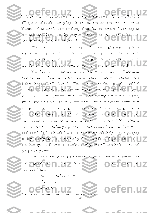 “ ... O’qish muhimmi, g‘oyaviy soflik muhimmi? G’oyaviy soflik muhim. Bu isbot
qilingan. Bu isbot talab qilmaydigan aksioma edi. Shuning uchun dars emas, majlis
birinchi   o‘rinda   turardi.   Komsomol   majlisi   uch   kun   surunkasiga   davom   etganda
ham   pedagoglar   hech   narsa   deyolmay   muallimlar   xonasida   intizom   saqlab,   kun-
uzun shumshayib, bekor o‘tirishardi”. 13
O’tgan   asrning   elliginchi   yillaridagi   mafkuraviylik,   g’oyaviylikning   keng
yoyilishi   va   uning   begunoh  qurbonlari   qismatlariga   qilgan   ta’sirini   ham   ko’rsatib
berdi.   Hikoyada   xalq   dushmani   sifatida   qamalgan     otaning   farzandi   ota   sabab
talabalar safidan haydaladi, bunga esa jamiyat ongiga singdirilgan g’oya edi.
Mualif   ushbu   holni   quydagi   jumlalar   bilan   yoritib   beradi:   “.....Gazandalar
xalqning   qahri   g‘azabidan   qochib   qutilolmaydi!”   “Hukmimiz   beayov:   xalq
dushmanlariga   o‘lim!”,   “Itga   it   o‘limi   —   azmi   qarorimiz   qat’iy!”—   zaldagi
mudhish  jimlikka  bir   zum  quloq  solgandan  keyin  Mirkomil   davom   etdi  —  Mana
shu   adolatli   hukmu   qarorlarda   institutimiz   kollektivining   ham   munosib   hissasi,
vijdon ovozi bor! Sovet kishilari halqaro imperializmning qonxo‘r josuslarini temir
supurgi   bilan   supurib   tashlayotgan   bir   paytda   biz   o‘z   saflarimizning   g‘oyaviy
sofligiga  loqayd  qaray  olamizmi?!  Fosh   etilgan  xalq  dushmanlarining  arzandalari
oramizda   bemalol   yursa,   biz   bunga   chidab   turishimiz   mumkinmi?   Xo‘sh!   Mana,
hali   ham   komsomol   safida   yurgan   ikkinchi   kurs   talabasi   Qulahmat   Nazirovning
otasi   qaerda   hozir,   bilasizlar!   U   o‘z   arzandasining   quloqlariga,   uning   yuragiga
qanday  qora  niyatlarni,  o‘zining  qanday  chirkin  umidlarini  shipshidi  ekan,  xo‘sh,
buni   kim   ayta   oladi?   Men   saflarimizni   bunday   shubhali   unsurlardan   tozalashni
qat’iy talab qilaman!
Uch   kundan   beri   shunday   suronlar   ichida   gangib   o‘tir-gan   studentlar   zalni
boshlariga ko‘tarishdi. Shunda ham Mirkomilning baqiroq chaqiriqlari hammadan
baland eshitilar edi.
—    ...komsomol safida o‘rin yo‘q!
—    ...o‘chirilsin!
—    Haydalsin!
13
 Asqad Muxtor . Chodirxayol. 3-nashr Toshkent “O‘zbekiston”. 2021B-191
20 