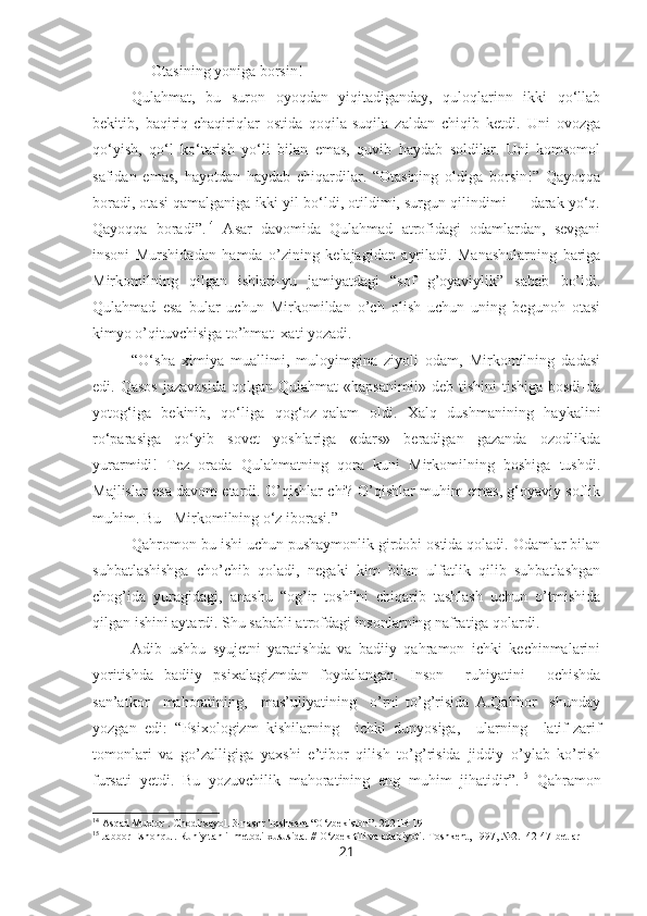 — Otasining yoniga borsin!
Qulahmat,   bu   suron   oyoqdan   yiqitadiganday,   quloqlarinn   ikki   qo‘llab
bekitib,   baqiriq-chaqiriqlar   ostida   qoqila-suqila   zaldan   chiqib   ketdi.   Uni   ovozga
qo‘yish,   qo‘l   ko‘tarish   yo‘li   bilan   emas,   quvib   haydab   soldilar.   Uni   komsomol
safidan   emas,   hayotdan   haydab   chiqardilar.   “Otasining   oldiga   borsin!”   Qayoqqa
boradi, otasi qamalganiga ikki yil bo‘ldi, otildimi, surgun qilindimi — darak yo‘q.
Qayoqqa   boradi”. 14
  Asar   davomida   Qulahmad   atrofidagi   odamlardan,   sevgani
insoni   Murshidadan   hamda   o’zining   kelajagidan   ayriladi.   Manashularning   bariga
Mirkomilning   qilgan   ishlari-yu   jamiyatdagi   “sof   g’oyaviylik”   sabab   bo’ldi.
Qulahmad   esa   bular   uchun   Mirkomildan   o’ch   olish   uchun   uning   begunoh   otasi
kimyo o’qituvchisiga to’hmat  xati yozadi. 
“O‘sha   ximiya   muallimi,   muloyimgina   ziyoli   odam,   Mirkomilning   dadasi
edi. Qasos  jazavasida  qolgan Qulahmat  «hapsanimi!» deb tishini  tishiga bosdi-da
yotog‘iga   bekinib,   qo‘liga   qog‘oz-qalam   oldi.   Xalq   dushmanining   haykalini
ro‘parasiga   qo‘yib   sovet   yoshlariga   «dars»   beradigan   gazanda   ozodlikda
yurarmidi!   Tez   orada   Qulahmatning   qora   kuni   Mirkomilning   boshiga   tushdi.
Majlislar esa davom etardi. O’qishlar-chi? O’qishlar muhim emas, g‘oyaviy soflik
muhim. Bu - Mirkomilning o‘z iborasi.”
Qahromon bu ishi uchun pushaymonlik girdobi ostida qoladi. Odamlar bilan
suhbatlashishga   cho’chib   qoladi,   negaki   kim   bilan   ulfatlik   qilib   suhbatlashgan
chog’ida   yuragidagi,   anashu   “og’ir   tosh”ni   chiqarib   tashlash   uchun   o’tmishida
qilgan ishini aytardi. Shu sababli atrofdagi insonlarning nafratiga qolardi. 
Adib   ushbu   syujetni   yaratishda   va   badiiy   qahramon   ichki   kechinmalarini
yoritishda   badiiy   psixalagizmdan   foydalangan.   Inson     ruhiyatini     ochishda
san’atkor     mahoratining,     mas’uliyatining     o’rni   to’g’risida   A.Qahhor     shunday
yozgan   edi:   “Psixologizm   kishilarning     ichki   dunyosiga,     ularning     latif-zarif
tomonlari   va   go’zalligiga   yaxshi   e’tibor   qilish   to’g’risida   jiddiy   o’ylab   ko’rish
fursati   yetdi.   Bu   yozuvchilik   mahoratining   eng   muhim   jihatidir”. 15
  Qahramon
14
 Asqad Muxtor . Chodirxayol. 3-nashr Toshkent “O‘zbekiston”. 2021B-191
15
 Jabbor Eshonqul. Ruhiy tahlil metodi xususida. // O‘zbek tili va adabiyoti.-Toshkent, 1997, №2.- 42-47-betlar
21 