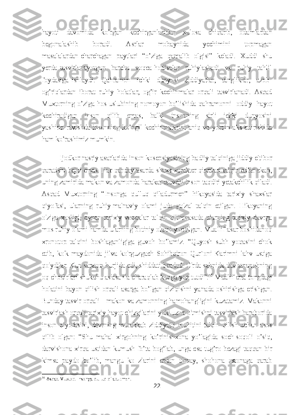 hayoti   davomida   ko’rgan   kechirganlaridan   xulosa   chiqarib,   odamlardan
begonalashib         boradi.         Asrlar         mobaynida         yechimini         topmagan
masalalardan charchagan   paytlari   “o’ziga   qamalib   olgisi”   keladi.   Xuddi   shu
yerda   tasvirlanayotgan     barcha     voqea-hodisalar     ruhiylashadi     va     ruhiy     tahlil
foydasiga   ishlaydi.     Qahramon     ichki     dunyosi     ziddiyatlar,     tangliklar,     azob-
og’riqlardan   iborat   ruhiy   holatlar,   og’ir   kechinmalar   orqali   tasvirlanadi.   Asqad
Muxtorning o’ziga hos uslubining nomoyon bo’lishida qahramonni   oddiy   hayot
kechiradigan     inson      qilib      emas,      balki      insonning      sirli      ichki       dunyosini
yashirin   ravishda   insonning   ko’ngil   kechinmalarini   aniq   va   yorqin   aks   ettirishida
ham ko’rashimiz mumkin. 
Ijodkor nasriy asarlarida inson kosepsiyasining badiiy talqiniga jiddiy e'tibor
qaratishi bejiz emas. Har qanday asarda shaxs xarakter qirralari talqin etilar ekan,
uning zamirida makon va zamonda harakat etuvchi inson taqdiri yetakchilik qiladi.
Asqad   Muxtorning   “Insonga   qulluq   qiladurmen”   hikoyasida   tarixiy   shaxslar
qiyofasi,   ularning   ruhiy-ma'naviy   olami   juda   go'zal   talqin   etilgan.   Hikoyaning
o'ziga   xosligi,   aynan   tarixiy   voqealar   talqin   qilinmasada   ularning   tarixiy   davrga
mos ruhiy olami hamda ularning botiniy olami yoritilgan. Muallif asar boshidanoq
xronotop   talqini   boshlaganligiga   guvoh   bo’lamiz.   “Quyosh   subh   yoqasini   chok
etib,   ko'k   maydonida   jilva   ko'rguzgach   Sohibqiron   Qur`oni   Karimni   lahv   ustiga
qo'ydilar. Kun saraton burjida edi, shiddati beadad. O'rda sahnida davlatpanohning
oq chodirlari shukuhu as'asa ila charaqlab kunga yuz tutdi”. 16
 Mualif erta tongdagi
holatini   bayon  qilish  orqali   asarga  bo’lgan  qiziqishni  yanada   oshirishga  erishgan.
Bunday tasvir orqali     makon va zamonning hamohangligini kuzatamiz. Makonni
tasvirlash orqali tarixiy hayot chizgilarini yoki uzoq o'tmishni tasvirlash baraborida
inson   qiyofasini,   davrning   murakkab   ziddiyatli   muhitini   talqin   qilish   uchun   asos
qilib   olgan:   “Shu   mahal   xirgohning   ko’rinishxona   yo’lagida   soch-soqoli   o’siq,
darvishona xirqa ustidan kumush fo’ta bog‘lab, unga esa tug’ro bezagi taqqan bir
kimsa   paydo   bo’lib,   mangu   ko   zlarini   erdan   olmay,   shohona   ostonaga   qarab
16
 Asqad Muxtor. Insonga qulluq qiladurmen. 
22 