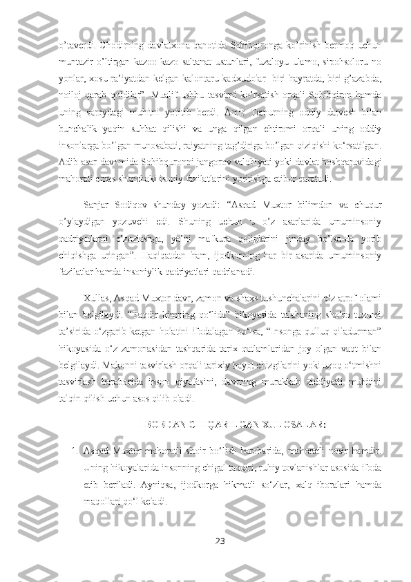 o’taverdi.   Chodirning   davlatxona   qanotida   Sohibqironga   ko’rinish   bermoq   uchun
muntazir   o’ltirgan   kazoo-kazo   saltanat   ustunlari,   fuzaloyu   ulamo,   sipohsoloru   no
yonlar, xosu ra’iyatdan kelgan kalontaru kadxudolar -biri hayratda, biri g’azabda,
noiloj   qarab   qoldilar”.   Mualif   ushbu   tasvirni   ko’rsatish   orqali   Sohibqiron   hamda
uning   saroydagi   muhitni   yoritib   berdi.   Amir   Temurning   oddiy   darvesh   bilan
bunchalik   yaqin   suhbat   qilishi   va   unga   qilgan   ehtiromi   orqali   uning   oddiy
insonlarga bo’lgan munosabati, raiyatning tag’diriga bo’lgan qiziqishi ko‘rsatilgan.
Adib asar davomida Sohibquronni jangorov salohiyati yoki davlat boshqaruvidagi
mahorati emas shunchaki isoniy fazilatlarini yoritishga etibor qaratadi.
Sanjar   Sodiqov   shunday   yozadi:   “Asqad   Muxtor   bilimdon   va   chuqur
o’ylaydigan   yozuvchi   edi.   Shuning   uchun   u   o’z   asarlarida   umuminsoniy
qadriyatlarni   e’zozlashga,   ya’ni   mafkura   qoliplarini   jinday   bo’lsa-da   yorib
chiqishga   uringan”.   Haqiqatdan   ham,   ijodkorning   har   bir   asarida   umuminsoniy
fazilatlar hamda insoniylik qadriyatlari qadrlanadi.
Xullas, Asqad Muxtor davr, zamon va shaxs tushunchalarini o‘z atrof olami
bilan   belgilaydi.   “Taqdir   kimning   qo‘lida”   hikoyasida   talabaning   sho‘ro   tuzumi
ta’sirida   o‘zgarib   ketgan   holatini   ifodalagan   bo‘lsa,   “Insonga   qulluq   qiladurman”
hikoyasida   o‘z   zamonasidan   tashqarida   tarix   qatlamlaridan   joy   olgan   vaqt   bilan
belgilaydi. Makonni tasvirlash orqali tarixiy hayot chizgilarini yoki uzoq o‘tmishni
tasvirlash   baraborida   inson   qiyofasini,   davrning   murakkab   ziddiyatli   muhitini
talqin qilish uchun asos qilib oladi.
I BOBDAN CHIQARILGAN XULOSALAR:
1. Asqad   Muxtor   mahoratli   shoir   bo‘lish   barobarida,   mahoratli   nosir   hamdir.
Uning hikoyalarida insonning chigal taqdiri, ruhiy tovlanishlar asosida ifoda
etib   beriladi.   Ayniqsa,   ijodkorga   hikmatli   so‘zlar,   xalq   iboralari   hamda
maqollari qo‘l keladi.
23 