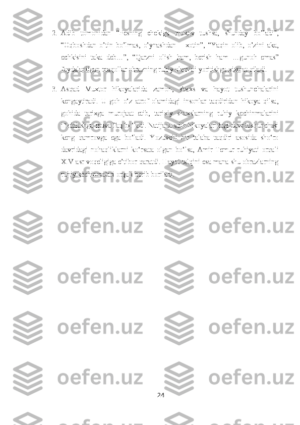 2. Adib   tomonidan   “ Pesning   chekiga   moxov   tushsa,   shunday   bo’ladi”,
“Oqboshdan   o’tin   bo’lmas,   o’ynashdan   –   xotin”,   “Yaqin   olib,   o’zini   aka,
echkisini   taka   deb…”,   “Qarzni   olish   ham,   berish   ham   …gunoh   emas ”
foydalanilgan maqollar obrazning ruhiy olamini yoritishga xizmat qiladi.
3. Asqad   Muxtor   hikoyalarida   zamon,   shaxs   va   hayot   tushunchalarini
kengaytiradi.   U   goh   o‘z   atrof   olamidagi   insonlar   taqdiridan   hikoya   qilsa,
gohida   tarixga   murojaat   etib,   tarixiy   shaxslarning   ruhiy   kechinmalarini
ifodalashga muvaffaq bo‘ladi. Natijada adib hikoyalaridagi davr tushunchasi
keng   qamrovga   ega   bo‘ladi.   Yozuvchi   bir   talaba   taqdiri   asosida   sho‘ro
davridagi   nohaqliklarni   ko‘rsata   olgan   bo‘lsa,   Amir   Temur   ruhiyati   orqali
XIV asr voqeligiga e’tibor qaratdi. Hayot talqini esa mana shu obrazlarning
ruhiy kechinmalari orqali berib boriladi.
24 