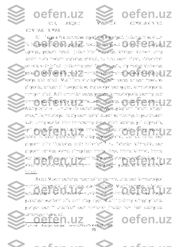 II   BOB.   ASQAD     MUHTOR   HIKOYALARINING
KOMPAZITSIYASI
2.1 Hikoyalarida portret va peyzajning ahamiyati.  Ijodkor qalbi va shuuri
ila   badiiy   asar   bar   hayot   yashaydi,   baxtu   saodati   yoxud   foje   holatini   o’quvchiga
tuyishga,   yetkazib   beradi.   Ijodkor   bilan   muloqotga   kirishgan   kitobxon   uning
dardini   nozik   hisslarin   anglashga   erishadi,   bu   holat   asarni   o‘qish,   o‘zlashtirish
asnosida sodir bo‘ladi. Ijodkorning teran fikr, inja tuyg‘u, oliy maslagi kitobxonga
yetkazib   berish   asnosida   mualif   tomonidan   kuchli   mahorat   va   yuqori   darajadagi
saviya   talab   etiladi.   Muallif   ana   shunday   mahoratini   asarga   tanlagan   mavzu   va
g’oyasida,   tanlagan   til   hussiyatida   va   eng   asosiysi   asar   syujeti,   kompozitsiyasida
nomoyon qiladi. Adib tomonidan asarga yaratgan kompazitsiyasida asarning qadr
qimmati   va   uning   badiiyligini   ko’rsatuvchi   belgilarga   alohida   etibor   qaratadi.
Adabiyotshunos   H.Umurov   o’z   asarlarida   bejizga   quydagilarni   fikrlarni   kiritgan
emas; “...kompozitsiya - badiiy asarni tashkil etuvchi va intizomga bo'ysundiruvchi
kuch.   Uning   vazifasi   biron-bir   narsaning   chetga   chiqib   ketishiga   yo'l   qo'ymaslik,
ayni   chog'da,   uning   bir   butunlikka   birikishini   nazorat   qilishdir...   Uning   maqsadi
barcha   bo'laklar   (parchalar)ni   shunday   joylashtirishki,   ular   alal-oqibat   asar
g'oyasini   to'liq   ifodalashga   qodir   bo'lsinlar”. 17
  Bu   fikrlardan   ko‘rinadiki,   asar
g'oyasini   ochishga   xizmat   qilmaydigan   bironta   obraz,   bironta   ko'rinish,   bironta
xatti-harakat, bironta so'z bo'lmasligini  badiiy kompozitsiya nazorat qiladi  va shu
xislati   bilan   go'zallikda   yagona   olamni   -   badiiy   asarni   yuzaga   kelishiga   sababkor
bo'ladi.
Asqad   Muxtor   asarlariga   nazar   tashlar   ekanmiz,   unda   asar   kompazitsiyasi
mohirlik   bilan   tashkil   etilganligiga   guvoh   bo’lamiz.   Mualif   asarlariga   qo’yilgan
sarlavhalardan   ham   ko’rishimiz   mumkin   ular   mohirlik   tanlangan   va   o’ziga
yuklatilgan   vazifasini   to’la   qonli   o’tay   olgan.   Muallif   ijodining   so’nggi   yillarida
yozilgan   asari   “Tundaliklar”   asari   nomlanish   jihatdan   ham   hech   adabiyotda
uchramagan hodisa edi. 
17
 Umurov H. Adabiyot nazariyasi.  Toshkent, “Sharq”NMK-2002. B-252.
25 