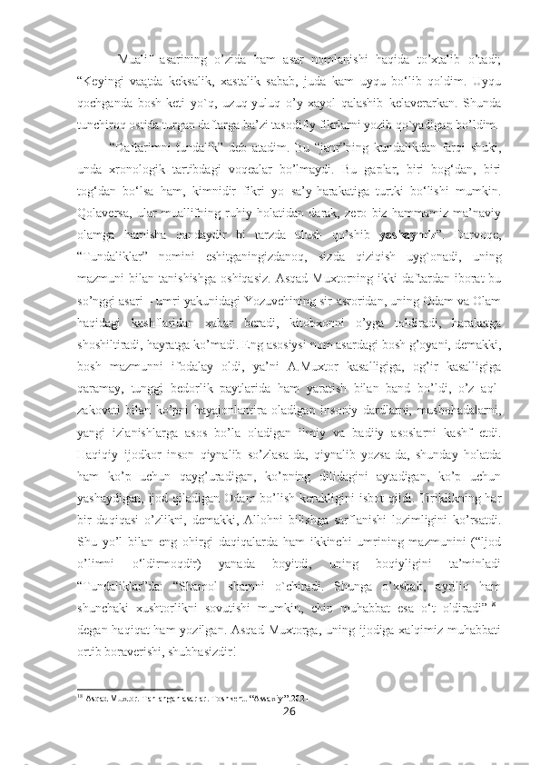   Mualif   asarining   o’zida   ham   asar   nomlanishi   haqida   to’xtalib   o’tadi;
“Keyingi   vaątda   keksalik,   xastalik   sabab,   juda   kam   uyqu   bo‘lib   qoldim.   Uyqu
qochganda   bosh-keti   yo`q,   uzuq-yuluq   o’y-xayol   qalashib   kelaverarkan.   Shunda
tunchiroq ostida turgan daftarga ba’zi tasodifiy fikrlarni yozib qo`yadigan bo’ldim.
“Daftarimni   tundalik”   deb   atadim.   Bu   “janr”ning   kundalikdan   farqi   shuki,
unda   xronologik   tartibdagi   voqealar   bo’lmaydi.   Bu   gaplar,   biri   bog‘dan,   biri
tog‘dan   bo‘lsa   ham,   kimnidir   fikri   yo   sa’y-harakatiga   turtki   bo‘lishi   mumkin.
Qolaversa,   ular   muallifning   ruhiy   holatidan   darak,   zero   biz   hammamiz   ma’naviy
olamga   hamisha   qandaydir   bi   tarzda   ulush   qo’shib   yashaymiz ”.   Darvoqe,
“Tundaliklar”   nomini   eshitganingizdanoq,   sizda   qiziqish   uyg`onadi,   uning
mazmuni   bilan  tanishishga   oshiqasiz.  Asqad   Muxtorning  ikki   daftardan  iborat   bu
so’nggi asari – umri yakunidagi Yozuvchining sir-asroridan, uning Odam va Olam
haqidagi   kashflaridan   xabar   beradi,   kitobxonni   o’yga   toldiradi,   harakatga
shoshiltiradi, hayratga ko’madi. Eng asosiysi nom asardagi bosh g’oyani, demakki,
bosh   mazmunni   ifodalay   oldi,   ya’ni   A.Muxtor   kasalligiga,   og’ir   kasalligiga
qaramay,   tunggi   bedorlik   paytlarida   ham   yaratish   bilan   band   bo’ldi,   o’z   aql-
zakovati   bilan   ko’pni   hayajonlantira   oladigan   insoniy   dardlarni,   mushohadalarni,
yangi   izlanishlarga   asos   bo’la   oladigan   ilmiy   va   badiiy   asoslarni   kashf   etdi.
Haqiqiy   ijodkor   inson   qiynalib   so’zlasa-da,   qiynalib   yozsa-da,   shunday   holatda
ham   ko’p   uchun   qayg’uradigan,   ko’pning   dilidagini   aytadigan,   ko’p   uchun
yashaydigan,  ijod  qiladigan  Odam   bo’lish  kerakligini  isbot  qildi. Tiriklikning  har
bir   daqiqasi   o’zlikni,   demakki,   Allohni   bilishga   sarflanishi   lozimligini   ko’rsatdi.
Shu   yo’l   bilan   eng   ohirgi   daqiqalarda   ham   ikkinchi   umrining   mazmunini   (“ljod
o’limni   o‘ldirmoqdir)   yanada   boyitdi,   uning   boqiyligini   ta’minladi
“Tundaliklar”da:   “Shamol   shamni   o`chiradi.   Shunga   o’xshab,   ayriliq   ham
shunchaki   xushtorlikni   sovutishi   mumkin,   chin   muhabbat   esa   o‘t   oldiradi” 18
–
degan haqiqat ham  yozilgan. Asqad Muxtorga, uning ijodiga xalqimiz muhabbati
ortib boraverishi, shubhasizdir!
18
 Asqad Muxtor. Tanlangan asarlar. Toshkent. “Assaxiy’’.2021
26 