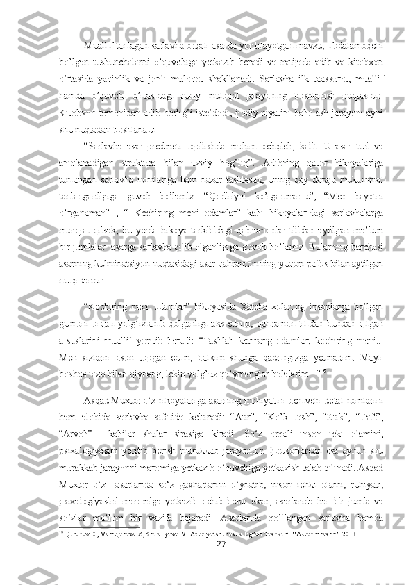 Muallif tanlagan sarlavha orqali asarda yoritilayotgan mavzu, ifodalamoqchi
bo’lgan   tushunchalarni   o’quvchiga   yetkazib   beradi   va   natijada   adib   va   kitobxon
o’rtasida   yaqinlik   va   jonli   muloqot   shakllanadi.   Sarlavha   ilk   taassurot,   muallif
hamda   o’quvchi   o’rtasidagi   ruhiy   muloqot   jarayoning   boshlanish   nuqtasidir.
Kitobxon tomonidan adib borlig’i iste’dodi, ijodiy niyatini baholash jarayoni ayni
shu nuqtadan boshlanadi 
“Sarlavha   asar   predmeti   topilishda   muhim   ochqich,   kalit.   U   asar   turi   va
aniqlanadigan   struktura   bilan   uzviy   bog’liq”.   Adibning   qator   hikoyalariga
tanlangan   sarlavha   nomlariga   ham   nazar   tashlasak,   uning   qay   daraja   mukammal
tanlanganligiga   guvoh   bo’lamiz.   “Qodiriyni   ko’rganman-u”,   “Men   hayotni
o’rganaman”   ,   “   Kechiring   meni   odamlar”   kabi   hikoyalaridagi   sarlavhalarga
murojat   qilsak,   bu   yerda   hikoya   tarkibidagi   qahramonlar   tilidan   aytilgan   ma’lum
bir jumlalar   asarga sarlavha qilib olganligiga guvoh bo’lamiz. Bularning barchasi
asarning kulminatsiyon nuqtasidagi asar qahramonining yuqori pafos bilan aytilgan
nutqidandir.
“Kechiring   meni   odamlar”   hikoyasida   Xatcha   xolaning   insonlarga   bo’lgan
gumoni  orqali  yolg’izlanib qolganligi  aks ettirib, qahramon  tilidan bundan  qilgan
afsuslarini   muallif   yoritib   beradi:   “Tashlab   ketmang   odamlar,   kechiring   meni...
Men   sizlarni   oson   topgan   edim,   balkim   shunga   qadringizga   yetmadim.   Mayli
boshqa jazo bilan qiynang, lekin yolg’uz qo’ymanglar bolalarim...” 19
Asqad Muxtor o‘z hikoyalariga asarning mohiyatini ochivchi detal nomlarini
ham   alohida   sarlavha   sifatida   keltiradi:   “Atir”,   ”Ko’k   tosh”,   “Etik”,   “Taft”,
“Arvoh”     kabilar   shular   sirasiga   kiradi.   So‘z   orqali   inson   icki   olamini,
psixalogiyasini   yoritib   berish   murakkab   jarayondir.   Ijodkorlardan   esa   aynan   shu
murakkab jarayonni maromiga yetkazib o‘quvchiga yetkazish talab qilinadi. Asqad
Muxtor   o‘z     asarlarida   so‘z   gavharlarini   o‘ynatib,   inson   ichki   olami,   ruhiyati,
psixalogiyasini   maromiga   yetkazib   ochib   berar   ekan,   asarlarida   har   bir   jumla   va
so‘zlar   ma’lum   bir   vazifa   bajaradi.   Asarlarida   qo’llangan   sarlavha   hamda
19
 Quronov D, Mamajonova Z, Sheraliyeva M. Adabiyotshunoslik lug’ati.Toshkent. “Akademnashr” -2013
27 