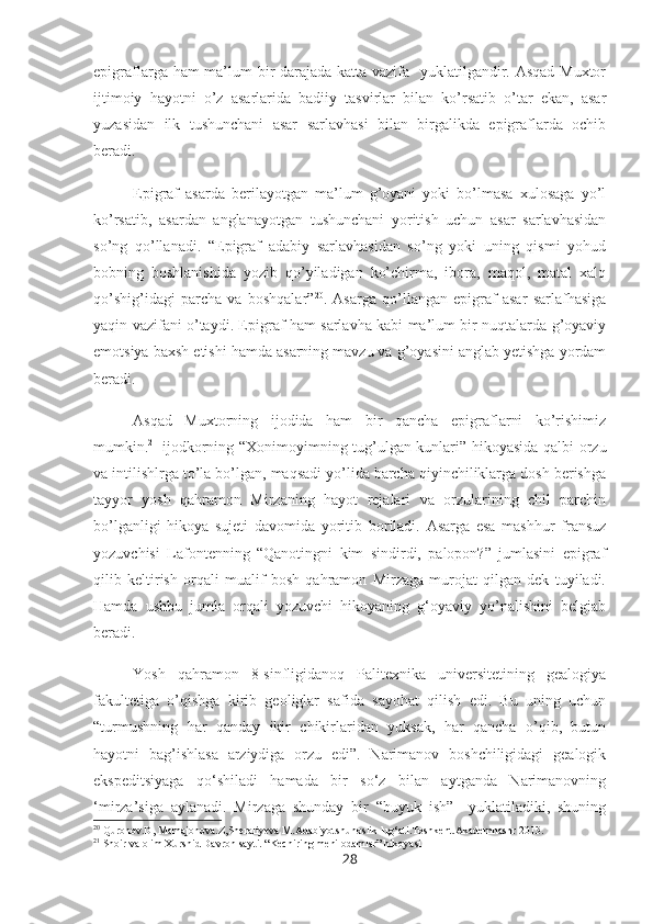 epigraflarga ham  ma’lum bir  darajada katta vazifa   yuklatilgandir. Asqad Muxtor
ijtimoiy   hayotni   o’z   asarlarida   badiiy   tasvirlar   bilan   ko’rsatib   o’tar   ekan,   asar
yuzasidan   ilk   tushunchani   asar   sarlavhasi   bilan   birgalikda   epigraflarda   ochib
beradi. 
Epigraf   asarda   berilayotgan   ma’lum   g’oyani   yoki   bo’lmasa   xulosaga   yo’l
ko’rsatib,   asardan   anglanayotgan   tushunchani   yoritish   uchun   asar   sarlavhasidan
so’ng   qo’llanadi.   “Epigraf   adabiy   sarlavhasidan   so’ng   yoki   uning   qismi   yohud
bobning   boshlanishida   yozib   qo’yiladigan   ko’chirma,   ibora,   maqol,   matal   xalq
qo’shig’idagi   parcha   va   boshqalar” 20
.   Asarga   qo’llangan   epigraf   asar   sarlafhasiga
yaqin vazifani o’taydi. Epigraf ham sarlavha kabi ma’lum bir nuqtalarda g’oyaviy
emotsiya baxsh etishi hamda asarning mavzu va g’oyasini anglab yetishga yordam
beradi.
Asqad   Muxtorning   ijodida   ham   bir   qancha   epigraflarni   ko’rishimiz
mumkin. 21
  ijodkorning “Xonimoyimning tug’ulgan kunlari” hikoyasida qalbi orzu
va intilishlrga to’la bo’lgan, maqsadi yo’lida barcha qiyinchiliklarga dosh berishga
tayyor   yosh   qahramon   Mirzaning   hayot   rejalari   va   orzularining   chil   parchin
bo’lganligi   hikoya   sujeti   davomida   yoritib   boriladi.   Asarga   esa   mashhur   fransuz
yozuvchisi   Lafontenning   “Qanotingni   kim   sindirdi,   palopon?”   jumlasini   epigraf
qilib   keltirish   orqali   mualif   bosh   qahramon   Mirzaga   murojat   qilgan   dek   tuyiladi.
Hamda   ushbu   jumla   orqali   yozuvchi   hikoyaning   g‘oyaviy   yo’nalishini   belgiab
beradi.
Yosh   qahramon   8-sinfligidanoq   Palitexnika   universitetining   gealogiya
fakultetiga   o’qishga   kirib   geoliglar   safida   sayohat   qilish   edi.   Bu   uning   uchun
“turmushning   har   qanday   ikir   chikirlaridan   yuksak,   har   qancha   o’qib,   butun
hayotni   bag’ishlasa   arziydiga   orzu   edi”.   Narimanov   boshchiligidagi   gealogik
ekspeditsiyaga   qo‘shiladi   hamada   bir   so‘z   bilan   aytganda   Narimanovning
‘mirza’siga   aylanadi.   Mirzaga   shunday   bir   “buyuk   ish”     yuklatiladiki,   shuning
20
 Quronov.D, Mamajonova.Z,Sheraliyeva M.Adabiyotshunoslik lug‘ati.Toshkent.Akademnashr 2013.
21
 Shoir va olim Xurshid Davron sayti. “Kechiring meni odamlar” hikoyasi
28 