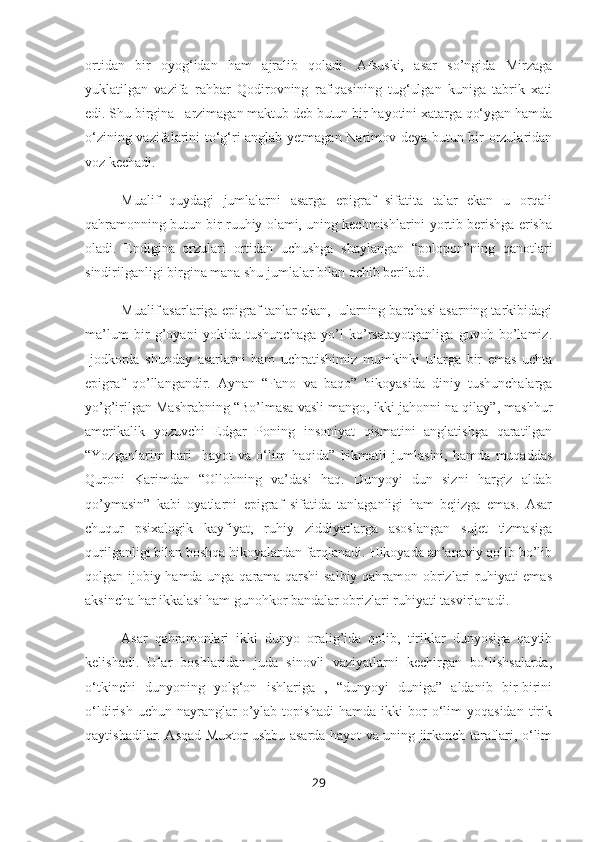 ortidan   bir   oyog‘idan   ham   ajralib   qoladi.   Afsuski,   asar   so’ngida   Mirzaga
yuklatilgan   vazifa   rahbar   Qodirovning   rafiqasining   tug‘ulgan   kuniga   tabrik   xati
edi. Shu birgina   arzimagan maktub deb butun bir hayotini xatarga qo‘ygan hamda
o‘zining vazifalarini to‘g‘ri anglab yetmagan Narimov deya butun bir orzularidan
voz kechadi.  
Mualif   quydagi   jumlalarni   asarga   epigraf   sifatita   talar   ekan   u   orqali
qahramonning butun bir ruuhiy olami, uning kechmishlarini yortib berishga erisha
oladi.   Endigina   orzulari   ortidan   uchushga   shaylangan   “polopon”ning   qanotlari
sindirilganligi birgina mana shu jumlalar bilan ochib beriladi.
Mualif asarlariga epigraf tanlar ekan,  ularning barchasi asarning tarkibidagi
ma’lum   bir   g’oyani   yokida   tushunchaga   yo’l   ko’rsatayotganliga   guvoh   bo’lamiz.
Ijodkorda   shunday   asarlarni   ham   uchratishimiz   mumkinki   ularga   bir   emas   uchta
epigraf   qo’llangandir.   Aynan   “Fano   va   baqo”   hikoyasida   diniy   tushunchalarga
yo’g’irilgan Mashrabning “Bo’lmasa vasli mango, ikki jahonni na qilay”, mashhur
amerikalik   yozuvchi   Edgar   Poning   insoniyat   qismatini   anglatishga   qaratilgan
“Yozganlarim   bari     hayot   va   o‘lim   haqida”   hikmatli   jumlasini,   hamda   muqaddas
Quroni   Karimdan   “Ollohning   va’dasi   haq.   Dunyoyi   dun   sizni   hargiz   aldab
qo’ymasin”   kabi   oyatlarni   epigraf   sifatida   tanlaganligi   ham   bejizga   emas.   Asar
chuqur   psixalogik   kayfiyat,   ruhiy   ziddiyatlarga   asoslangan   sujet   tizmasiga
qurilganligi bilan boshqa hikoyalardan farqlanadi. Hikoyada an’anaviy qolib bo’lib
qolgan ijobiy hamda unga qarama-qarshi  salbiy qahramon obrizlari ruhiyati emas
aksincha har ikkalasi ham gunohkor bandalar obrizlari ruhiyati tasvirlanadi.
Asar   qahramonlari   ikki   dunyo   oralig’ida   qolib,   tiriklar   dunyosiga   qaytib
kelishadi.   Ular   boshlaridan   juda   sinovli   vaziyatlarni   kechirgan   bo‘lishsalarda,
o‘tkinchi   dunyoning   yolg‘on   ishlariga   ,   “dunyoyi   duniga”   aldanib   bir-birini
o‘ldirish   uchun  nayranglar   o’ylab   topishadi   hamda  ikki   bor   o‘lim   yoqasidan   tirik
qaytishadilar. Asqad Muxtor ushbu asarda hayot va uning jirkanch taraflari, o‘lim
29 