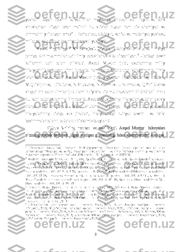 yashar!”   degan   otashin   da’vat   bilan   maydonga   chiqqan   edi.   Hayot   va   tarix
sinovlaridan   o‘tgan   teran   ma’noli   bu   so‘zlar   bugun   ham   o‘z   ahamiyati   va
qimmatini   yo‘qotgan   emas” 1
.   Darhaqiqat,   adabiyot,   san’at   va   madaniyat   yashasa,
millat va xalq, butun insoniyat bezavol yashaydi.
Mavzuning   o‘rganilish   darajasi.   O‘zbek     adabiyotshunosligida     hikoya
janriga doir muammolar turli ilmiy qarashlar asosida o‘rganilgan. 2
  Ulardagi tasvir
ko’lamini   turli   talqin   qilishadi.   Asqad   Muxtor   ijodi,   asarlarining   milliy
hikoyachilikda   tutgan   o‘rni   borasida   ham   qator   tadqiqotlar   ishlari   hamda   ilmiy
izlanishlar   kuzatiladi. 3
  Asqad   Muxtor   ijodi   yuzasidan   O.Sharfiddinov,   I.Sulton,
M.Qo‘shjonov,   I.G‘afurov,   N.Shukurov,   N.Karimov.   U.Normatov,   Q.Yo‘ldoshev
singari bir qator olimlar ijod olami bo‘yicha o‘z mulohazalarini bildirdilar. 4
  Biroq
bu   kabi   tadqiqotlarning   birortasida  Asqad   Muxtorning   hikoyalari   tadqiqi   asosiy
planga   olib   chiqilmadi.   Mana   shularni     e’tiborga   olgan   holda,   yozuvchi
hikoyalarining   o‘ziga   xos   jihatlari,   hikoyalardagi   ruhiyat   tasviri     va   ichki
kechinmalar talqini  tadqiqot ob’ektimizda aylandi.
          Bitiruv   ishining   maqsad   va   vazifalari.   Asqad   Muxtor     hikoyalari
o‘zining yuksak badiiyati, ilgari surilgan g‘oyaviyligi bilan ahamiyatlidir. Ayniqsa,
1
  O‘zbekiston   Respublikasi   Prezidenti   Sh.Mirziyoyevning   O‘zbekiston   ijodkor   ziyolilari   vakillari   bilan
uchrashuvidagi   “Adabiyot   va   san’at;   madaniyatni   rivojlantirish   –   xalqimiz   ma’naviy   olamini   yuksaltirishning
mustahkam poydevoridir” nomli ma’ruzasi // Xalq so‘zi. – 2017, 4 avgust - #153(6347)
2
  Адабиёт   назарияси:   2   томлик.   Т.2.-Т.,1979;   Сулаймонова   Ф.   Шарқ   ва   Ғарб.   Қадимий   адабий   алоқалар.-
Т.,1997;   Мирвалиев   С.   ХХ   аср   ўзбек   адабиёти   тарихини   даврлаштириш   муаммолари//   Тил   ва   адабиёт
таълими.-1995.-№5-6.-   Б.48-52;   Каримов   Э.   ХХ   аср   бошида   Туркистонда   адабий   муштаракликлар//Ўзбек
тили ва адабиёти.-1994.-№4-6.-Б.16-23; Турдиев Ш. А.Қодирий ва татар адабиёти//Ўзбек тили ва адабиёти.-
1994.-№6.-32-38;   Шеъриятда   Фитрат   ва   Чўлпон   анъаналари   //   Гулистон.-1995.-№2.-Б.46-47   ;   ал-Амин   Б.
Миллий адабиётнинг икки илдизи//Шарқ юлдузи.-1998.-№5.-Б.156-158; Қуронов Д. Жаҳон адабиётига йўл.-
Жаҳон адабиёти.-1997.-№6.-Б.168-172
3
  Тоғаев   О.   Асқад   Мухтор.   –Тошкент:   Тошкент   нашриёти,   1966;   Сайимов   Б.   Асқад   Мухтор   прозаси.   –
Тошкент: Фан, 1969; Шарафиддинов О. Ижоднинг катта йўлида. Истеъдод жилолари китобидан. – Тошкент:
Адабиёт   ва   санъат   нашриёти,   1976;   Каримов   Н.   Ва   бош.   ХХ   аср   адабиёти   тарихи.   –   Тошкент:   Ўқитувчи,
1999 .   Раҳимжонов Н. Асқад Мухтор поэтикаси. – Тошкент: Фан, 2008; Раҳимжонов Н. Мустақиллик даври
шеърияти. – Тошкент: Фан, 2012
4
  O.Sharafiddinov.   Ijodni   anglash   baxti.   –   Toshkent:   Sharq,   2004;   I.Sulton.   Adabiyot   nazariyasi.   –Toshkent:
O’qituvchi,   2005;   M.Qo’shjonov.   Tanlangan   asarlar.   –Toshkent:   Sharq,   2020,   I.G’afurov.   Badiiylik   –   bezavol
yangilik. –Toshkent: Sharq, 2008, N.Shukurov. So’z sehri  – she’r mehri. – Samarqand, 1993; N.Karimov, XX asr
manzaralari.   –   Toshkent:   Sharq,   2012;   U.Normatov.   XX   asr   o’zbek   adabiyoti.   –   Toshkent:   Akademnashr,   2008,
Q.Yo’ldoshev. Yoniq so’z. – Toshkent: Akademnashr, 2006.
3 