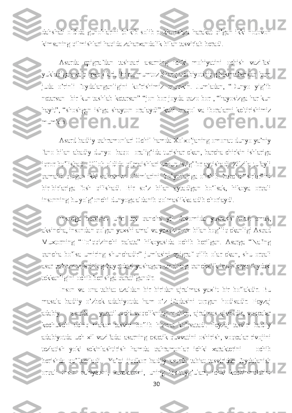 dahshati   oldida   gunohlarini   to‘kib   solib   poklanishga   harakat   qilgan   ikki   notovon
kimsaning qilmishlari haqida zaharxandalik bilan tasvirlab beradi.
Asarda   epigrafdan   tashqari   asarning   ichki   mohiyatini   ochish   vazifasi
yuklatilgan xalq maqollari, ibora, mumtoz Sharq adabiyotining hikmatlaridan ham
juda   o’rinli   foydalanganligini   ko’rishimiz   mumkin.   Jumladan,   “Dunyo   yig’ib
netarsan –bir kun tashlab ketarsan” “jon bor joyda qazo bor , “hayosizga har kun
hayit”,   “shoshgan   ishga   shayton   oralaydi”   kabi   maqol   va   iboralarni   keltirishimiz
mumkin . 
Asard badiiy qahramonlari Ochil hamda Xolxo’janing omonat dunyo ya’niy
fano   bilan   abadiy   dunyo-   baqo     oralig‘ida   turishar   ekan,   barcha   chirkin   ishlariga
iqror bo’lishadi. Olloh oldida qilmaishlari uchun istig’for aytishadi. Zilzila tufayli
qamalib qolgan ikki qahramon o‘limlarini   bo’ynilariga olishib   barcha “sirlar”ini
bir-birlariga   fosh   qilishadi.   Bir   so‘z   bilan   aytadigan   bo‘lsak,   hikoya   orqali
insonning bu yolg‘onchi dunyoga aldanib qolmaslikka adib chorlaydi.
Insonga   berilgan   umr   uni   qancha   yil   davomida   yashash   bilan   emas,
aksincha, insondan qolgan yaxshi amal va yaxshi nom bilan bog’liq ekanligi Asqad
Muxtorning   “To‘qqizinchi   palata”   hikoyasida   ochib   berilgan.   Asarga   “Nafing
qancha   bo’lsa   umiring   shunchadir”   jumlasini   epigraf   qilib   olar   ekan,   shu   orqali
asar qahramonlarining hayotdagi yashagan umrining qanchalik insonlarga foydasi
tekkanligini ochib berishga qaratilgandir.
Inson   va   ona   tabiat   azaldan   bir   biridan   ajralmas   yaxlit   bir   bo’lakdir.   Bu
masala   badiiy   o’zbek   adabiyotda   ham   o‘z   ifodasini   topgan   hodisadir.   Peyzaj
adabiy         asarda         yaratiluvchi   voqelikning   muhim,   ajralmas   qismidir,   voqealar
kechuvchi   ochiq   makon   tasviri   bo’lib   hizmat   ko’rsatadi.   Peyzaj   tasviri   badiiy
adabiyotda   uch  xil   vazifada:   asarning   estetik   quvvatini   oshirish,   voqealar   rivojini
tezlatish   yoki   sekinlashtirish   hamda   qahramonlar   ichki   xarakterini       ochib
berishda   qo’llaniladi.     Ya’ni   ijodkor   badiiy   asarda   tabiat   tasviridan   foydalanish
orqali   inson   ruhiyatini,   xarakterini,   uning   his-tuyg’ulari,   ichki   kechinmalarini
30 