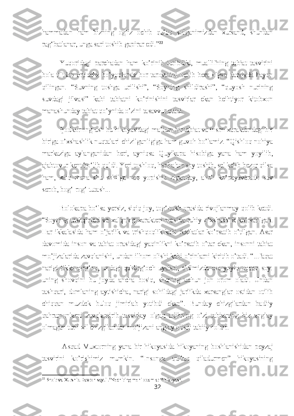 hammadan   ham   bizning   og‘iz   ochib   quloq   solganimizdan   xursand,   shundan
rag‘batlanar, unga sari toshib gapirar edi.” 22
Yuqoridagi   parchadan   ham   ko’rinib   turibdiki,   muallifning   tabiat   tasvirini
bola   tilidan   ortiqcha   bo’yoqlarsiz   bor   tarovatini   ochib   bera   olgan   darajada   bayon
qilingan.   “Suvning   toshga   urilishi”,   “Soyning   shildirashi”,   “quyosh   nurining
suvdagi   jilvasi”   kabi   tabiatni   ko’rinishini   tasvirlar   ekan   beihtiyor   kitobxon
manashunday tabiat qo’ynida o’zini tasavvur etadi. 
Ijodkorning ush bu hikoyasidagi ma’lum bir tabiat va inson xarakteridagi bir
biriga o’xshashlik nuqtalari chizilganligiga ham guvoh bo’lamiz. “Qishloq nohiya
markaziga   aylanganidan   beri,   ayniqsa   Quyikapa   hisobiga   yana   ham   yoyilib,
ajabtovur kent bo‘lib qoldi. Yeri toshloq, har bahor soy toshib, sel kelib bezor qilsa
ham,   xalq   mana   shu   sohilga   naq   yopishib   olganday,   aholi   ko‘payaveradi:   suv
serob, bog‘-rog‘ tutash...
Bolokapa bo‘lsa yersiz, siqiq joy, tog‘-tosh orasida rivojlanmay qolib ketdi.
“Soyning toshqinlari va xalqning xarakteri orasida ruhiy o’xshashlik ko’rsatilgan.
Har   ikkalasida   ham   o’jarlik   va   trishqoqlik   kabi   fazilatlar   ko’rsatib   o’tilgan.   Asar
davomida   inson   va   tabiat   orasidagi   yaqinlikni   ko’rsatib   o’tar   ekan,   insonni   tabiat
mo’jizalarida zavqlanishi, undan ilhom olishi kabi o’rinlarni kiritib o’tadi. “...faqat
narigi   tikka   qirg‘oq,   undagi   qaldirg‘och   uyalari,   oldimizda   esa   yoyiq   oqqan   soy:
uning   shovqini   bu   joyda   ancha   bosiq,   shuning   uchun   jon   orom   oladi.   Undan
tashqari,   domlaning   aytishicha,   narigi   sohildagi   jarlikda   xarsanglar   ostidan   otilib
chiqqan   muzdek   buloq   jimirlab   yotibdi   ekan”.   Bunday   chizgilardan   badiiy
qahramonlarni   zavqlantirib   tasvirlay   olgan   adibning   o’zi   tabiatning   biz   anglay
olmagan turli xil chizgilaridan mo’jizani anglay olishi tabiiy holdir. 
  Asqad   Muxtorning   yana   bir   hikoyasida   hikoyaning   boshlanishidan   peyzaj
tasvirini   ko’rishimiz   mumkin.   “Insonga   qulluq   qiladurmen”   hikoyasining
22
 Shoir va Xurshid Davron sayti .”Kechiring meni odamlar “ hikoyasi.
32 