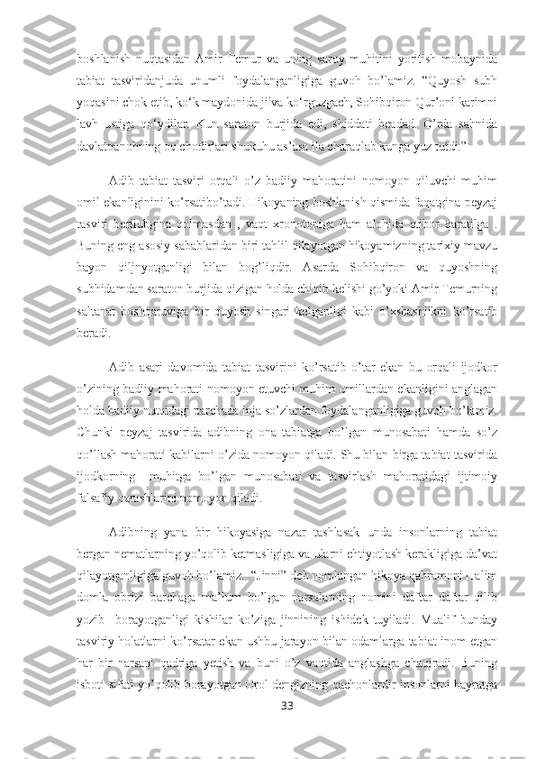 boshlanish   nuqtasidan   Amir   Temur   va   uning   saroy   muhitini   yoritish   mobaynida
tabiat   tasviridanjuda   unumli   foydalanganligiga   guvoh   bo’lamiz.   “Quyosh   subh
yoqasini chok etib, ko‘k maydonida jilva ko‘rguzgach, Sohibqiron Qur’oni karimni
lavh   ustiga   qo‘ydilar.   Kun   saraton   burjida   edi,   shiddati   beadad.   O’rda   sahnida
davlatpanohning oq chodirlari shukuhu as’asa ila charaqlab kunga yuz tutdi.”
Adib   tabiat   tasviri   orqali   o’z   badiiy   mahoratini   nomoyon   qiluvchi   muhim
omil ekanliginini ko’rsatibo’tadi. Hikoyaning boshlanish qismida faqatgina peyzaj
tasviri   berilubgina   qolmasdan   ,   vaqt   xronotopiga   ham   alohida   etibor   qaratilga   .
Buning eng asosiy sabablaridan biri tahlil qilayotgan hikoyamizning tarixiy mavzu
bayon   qiljnyotganligi   bilan   bog’liqdir.   Asarda   Sohibqiron   va   quyoshning
subhidamdan saraton burjida qizigan holda chiqib kelishi go’yoki Amir Temurning
saltanat   boshqaruviga   bir   quyosh   singari   kelganligi   kabi   o’xshashlikni   ko’rsatib
beradi. 
Adib   asari   davomida   tabiat   tasvirini   ko’rsatib   o’tar   ekan   bu   orqali   ijodkor
o’zining badiiy mahorati nomoyon etuvchi muhim omillardan ekanligini anglagan
holda badiiy nutqidagi parchada inja so’zlardan foydalanganligiga guvoh bo’lamiz.
Chunki   peyzaj   tasvirida   adibning   ona   tabiatga   bo’lgan   munosabati   hamda   so’z
qo’llash mahorati kabilarni o’zida nomoyon qiladi. Shu bilan birga tabiat tasvirida
ijodkorning     muhitga   bo’lgan   munosabati   va   tasvirlash   mahoratidagi   ijtimoiy
falsafiy qarashlarini nomoyon qiladi. 
Adibning   yana   bir   hikoyasiga   nazar   tashlasak   unda   insonlarning   tabiat
bergan nematlarning yo’qolib ketmasligiga va ularni ehtiyotlash kerakligiga da’vat
qilayotganligiga guvoh bo’lamiz.  “Jinni” deb nomlangan hikoya qahramoni Halim
domla   obrizi   barchaga   ma’lum   bo’lgan   narsalarning   nomini   daftar   daftar   qilib
yozib     borayotganligi   kishilar   ko’ziga   jinnining   ishidek   tuyiladi.   Mualif   bunday
tasviriy holatlarni ko’rsatar ekan ushbu jarayon bilan odamlarga tabiat inom etgan
har   bir   narsani   qadriga   yetish   va   buni   o’z   vaqtida   anglashga   chaqiradi.   Buning
isboti sifati yo’qolib borayotgan Orol dengizning qachonlardir insonlarni hayratga
33 