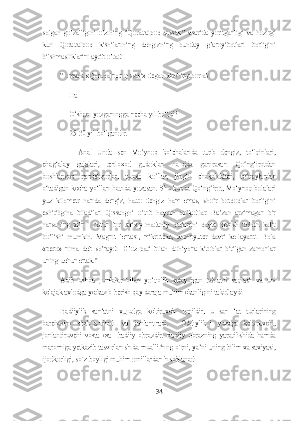 solgan   go’zalligini   o’zining   “Qoraqalpoq   qissasi”   asarida   yoritganligi   va   hozirgi
kun   Qoraqalpoq   kishilarining   dengizning   bunday   g’aroyibotlari   borligini
bilshmasliklarini aytib o’tadi.
“...mana «Qoraqalpoq qissasi» degan kitobing bor-a?
– Ha.
– O’shani yozganingga necha yil bo‘ldi?
– 25-30 yil bo‘lgandir.
– Ana!   Unda   sen   Mo‘ynoq   ko‘chalarida   turib   dengiz,   to‘lqinlari,
chag‘alay   galalari,   teploxod   gudoklari   ha-qida   gapirasan.   Qo‘ng‘irotdan
boshlangan   qamishzorlar,   tutash   ko‘llar,   jing‘il   chakalaklari,   to‘qaylardan
o‘tadigan kecha yo‘llari haqida yozasan. Shu kunda Qo‘ng‘irot, Mo‘ynoq bolalari
yuz   kilometr   narida   dengiz,   hatto   dengiz   ham   emas,   sho‘r   botqoqlar   borligini
eshitibgina   biladilar!   Qissangni   o‘qib   hayron   bo‘ladilar.   Ba’zan   arzimagan   bir
narsaning   ta’rifi   butun   bir   tarixiy-madaniy   qatlamni   qayta   ochish   uchun   kalit
bo‘lishi   mumkin.   Magnit   lentasi,   mikroteka,   kompyuter   davri   ke-layapti.   Bola
«pero»   nima   deb   so‘raydi.   G’oz   pati   bilan   dohiyona   kitoblar   bitilgan   zamonlar
uning uchun ertak.”
Adib   ushbu   jumlalar   bilan   yo’qolib   ketayotgan   tabiatni   saqlash   va   uni
kelajak avlodga yetkazib berish qay daraja muhim ekanligini takidlaydi.
Badiiylik   san’atni   vujudga   keltiruvchi   omildir,   u   san   ‘at   turlarining
barchasini   shakllantiradi   va   jonlantiradi.     Oddiylikni   yuzaga   keltiruvchi,
jonlantiruvchi   vosta   esa     badiiy   obr a zdir.   Badiiy   obrazning   yaratilishida   hamda
maromiga yetkazib tasvirlanishida muallifning o`rni, ya’ni uning bilim va saviyasi,
ijodkorligi, so`z boyligi muhim omillardan hisoblanadi
34 