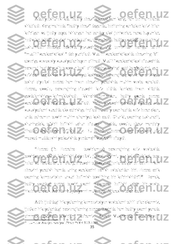 Adabiyotshunoslikda “badiiy obraz” atamasi ham keng, ham tor ma’nolarda
shlatiladi. Keng ma`noda “badiiy obraz” deganda, borliqning san’atkor ko`zi bilan
ko’rilgan   va   ijodiy   qayta   ishlangan   har   qanday   aksi   jonivorlar,   narsa-buyumlar,
hodisalar, tabiat obrazlari nazarda tutilsa, tor ma’noda badiiy asardagi inson obrazi
tushuniladi.   Obrazga   bevosita   yozuvchining   o’zi   tomonidan   berilgan   ta’rif
“muallif xarakteristikasi “ deb yuritiladi. Muallif xarakteristikasida obrazning fe’l-
atvoriga xos asosiy xususiyatlar bayon qilinadi. Muallif xarakteristikasi o’quvchida
personaj   haqida yaxlit   tasavvur   hosil  qilib,  uning keyingi   xatti-harakatlarini, gap-
so’zlarini anglashida muhim ahamiyat kasb etadi. Personajning so`z bilan chizilgan
tashqi   qiyofasi-   portret   ham   inson   obrazini   yaratishda   muhim   vosita   sanaladi.
Portret,   avvalo,   personajning_o’quvchi   ko’z   oldida   konkret   inson   sifatida
gavdalanishiga   ko’maklashadi.   Ikkinchi   tomondan,   badiiy   asarda   portret
xarakterologik   belgilarga   ega   bo’ladi.   Ya’ni   yozuvchi   personaj   siyratiga   xos
xususiyatlarni suratida aks ettirishga intiladi . Badiiy asar haqida so’z borar ekan,
unda   qahramon   tasviri   muhim   ahamiyat   kasb   etadi.   Chunki,   asarning   tushunarli,
shuningdek,   ta’sirli   bo’lishi   uchun   o’quvchi   ongida,   avvalo,   obraz   mantiqiy
jihatdan   shakllangan   bo’lishi   joiz.   Bu   jihatdan,   portret   tasviri   yozuvchi   o’z
maqsad-muddaosini yetkazishda yordamchi vazifasini o’taydi.
“Portret   (fr.   Portraire   –   tasvirlamoq)   personajning   so`z   vositasida
tasvirlangan   tashqi   ko’rinishi   (qiyofasi,   jussasi,   kiyimi,   yuz-ko`z   ifodalari,   tana
holati va harakatlari, qiliqlari), o’quvchi tasavvurida jonlanadigan to’laqonli inson
obrazini   yaratish   hamda   uning   xarakterini   ochish   ositalaridan   biri.   Portret   epik
asarning   kompozitsion   unsuri   bo’lmish   tavsifning   bir   ko’rinishidir”. 23
    Demak,
badiiy   asardagi   portret   tasviri   asarni   mukammal   bo’lishi   uchun   bir   vosita
hisoblanar ekan. Adibdan bu jaroyonni mukammal bajarashni talab etadi.
Adib ijodidagi hikoyalarning kompozitsiyon vositalarni tahlil qilar ekanmiz,
ijodkor   hikoyalaridagi   perzonajlarning   portret   tasvirida   ham   badiiy   asarni   yanada
qimmatli   qiluvchi   tasvirlarni   ko’ramiz.   Asqad   Muxtorning   “Chodirxayol”
23
 H..Umuruv .Adabiyot nazariyasi .”Sharq “NMK-2002.B-252.
35 