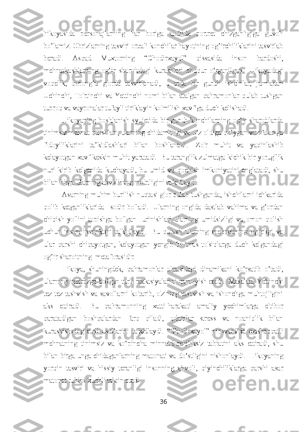 hikoyasida   personajlarning   har   boriga   alohida   portret   chizganligiga   guvoh
bo’lamiz. Obrizlarning tasviri orqali konchilar hayotining og’irchiliklarini tasvirlab
beradi.   Asqad   Muxtorning   “Chodirxayol”   qissasida   inson   bardoshi,
mehnatkashlarning   og‘ir   sharoitdagi   kurashlari   chuqur   o‘rganilgan.     Hikoyadagi
voqelik,   qorong’u   g'orda   tasvirlanadi,   u   erda   bir   guruh   ishchilar,   jumladan
Uchinchi,   To'rtinchi   va   Yettinchi   nomi   bilan   atalgan   qahramonlar   qulab   tushgan
tuproq va vayronalar tufayli tiriklayin ko'milish xavfiga duch kelishadi.
Hikoyaning   boshlanish   syujetida   bir   guruh   konchilarning   og‘ir   sharoitlarda
tinimsiz mehnat qilishlari, ularning chidamliligi va o‘z oldiga qo‘ygan vazifalariga
fidoyiliklarini   ta’kidlashlari   bilan   boshlanadi.     Zo'r   muhit   va   yaqinlashib
kelayotgan xavf keskin muhit yaratadi.    Bu taranglik zulmatga kichik bir yorug'lik
nuri   kirib   kelganida   kuchayadi,   bu   umid   va   qochish   imkoniyatini   anglatadi,   shu
bilan birga ularning ahvolining mo'rtligini ta'kidlaydi. 
Asarning muhim burilish nuqtasi g'or qulab tushganda, ishchilarni ichkarida
qolib   ketganliklarida     sodir   bo'ladi.     Ularning   ongida   dastlab   vahima   va   g’ordan
chiqish   yo'lini   topishga   bo'lgan     urinishlari   ularning   umidsizligi   va   omon   qolish
uchun   inson   instinktini   ta'kidlaydi.     Bu   qulash   ularning   mehnatining   og'irligi   va
ular   qarshi   chiqayotgan,   kelayotgan   yengib   bo'lmas   to'siqlarga   duch   kelgandagi
og’ir sharoitning  metaforasidir.
Hikoya,   shuningdek,   qahramonlar   o'rtasidagi   dinamikani   ko’rsatib   o’tadi,
ularning inqirozga bo'lgan turli reaktsiyalarini namoyish etadi.    Masalan, Yettinchi
tez-tez tashvish va savollarni ko'tarib, o'zining tashvish va ishonchga muhtojligini
aks   ettiradi.     Bu   qahramonning   xatti-harakati   amaliy   yechimlarga   e'tibor
qaratadigan   boshqalardan   farq   qiladi,   odamlar   stress   va   noaniqlik   bilan
kurashishning   turli   usullarini   ta'kidlaydi.   “Chodirxayol”   pirovardida   mashaqqatli
mehnatning   tinimsiz   va   ko‘pincha   minnatdorchiliksiz   tabiatini   aks   ettiradi,   shu
bilan birga unga chidaganlarning matonati va do‘stligini nishonlaydi.     Hikoyaning
yorqin   tasviri   va   hissiy   teranligi   insonning   ahvoli,   qiyinchiliklarga   qarshi   asar
matonat ruhini kuchli talqin etadi.
36 