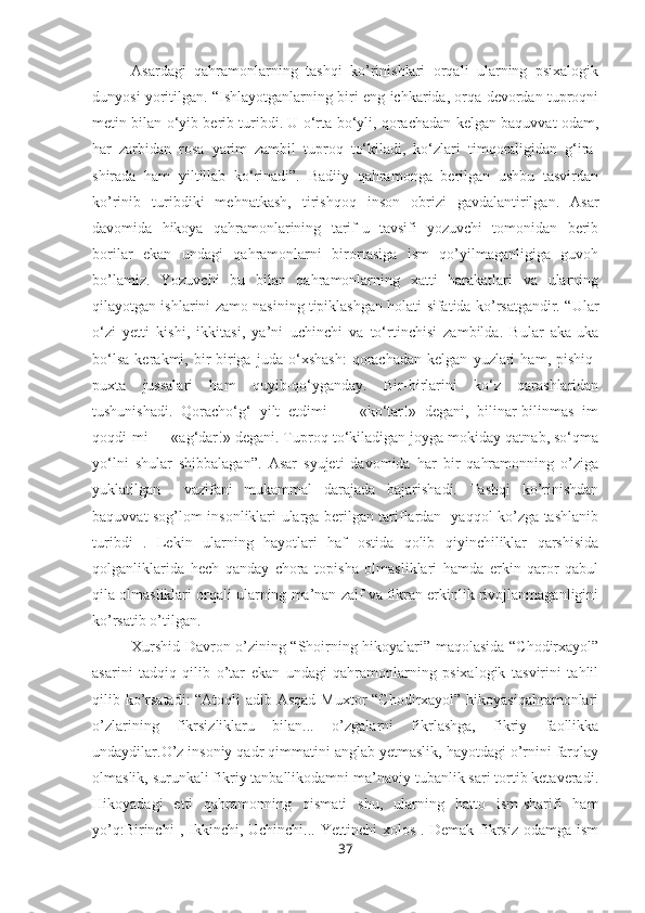 Asardagi   qahramonlarning   tashqi   ko’rinishlari   orqali   ularning   psixalogik
dunyosi yoritilgan. “Ishlayotganlarning biri eng ichkarida, orqa devordan tuproqni
metin bilan o‘yib berib turibdi. U o‘rta bo‘yli, qorachadan kelgan baquvvat odam,
har   zarbidan   rosa   yarim   zambil   tuproq   to‘kiladi,   ko‘zlari   timqoraligidan   g‘ira-
shirada   ham   yiltillab   ko‘rinadi”.   Badiiy   qahramonga   berilgan   ushbu   tasvirdan
ko’rinib   turibdiki   mehnatkash,   tirishqoq   inson   obrizi   gavdalantirilgan.   Asar
davomida   hikoya   qahramonlarining   tarif-u   tavsifi   yozuvchi   tomonidan   berib
borilar   ekan   undagi   qahramonlarni   birortasiga   ism   qo’yilmaganligiga   guvoh
bo’lamiz.   Yozuvchi   bu   bilan   qahramonlarning   xatti   harakatlari   va   ularning
qilayotgan ishlarini zamo nasining tipiklashgan holati sifatida ko’rsatgandir. “ Ular
o‘zi   yetti   kishi,   ikkitasi,   ya’ni   uchinchi   va   to‘rtinchisi   zambilda.   Bular   aka-uka
bo‘lsa   kerakmi,   bir-biriga   juda   o‘xshash:   qorachadan   kelgan   yuzlari   ham,   pishiq-
puxta   jussalari   ham   quyib-qo‘yganday.   Bir-birlarini   ko‘z   qarashlaridan
tushunishadi.   Qoracho‘g‘   yilt   etdimi   —   «ko‘tar!»   degani,   bilinar-bilinmas   im
qoqdi-mi — «ag‘dar!» degani. Tuproq to‘kiladigan joyga mokiday qatnab, so‘qma
yo‘lni   shular   shibbalagan”.   Asar   syujeti   davomida   har   bir   qahramonning   o’ziga
yuklatilgan     vazifani   mukammal   darajada   bajarishadi.   Tashqi   ko’rinishdan
baquvvat sog’lom insonliklari ularga berilgan tariflardan   yaqqol ko’zga tashlanib
turibdi   .   Lekin   ularning   hayotlari   haf   ostida   qolib   qiyinchiliklar   qarshisida
qolganliklarida   hech   qanday   chora   topisha   olmasliklari   hamda   erkin   qaror   qabul
qila olmasliklari orqali ularning ma’nan zaif va fikran erkinlik rivojlanmaganligini
ko’rsatib o’tilgan.
Xurshid Davron o’zining “Shoirning hikoyalari” maqolasida “Chodirxayol”
asarini   tadqiq   qilib   o’tar   ekan   undagi   qahramonlarning   psixalogik   tasvirini   tahlil
qilib ko’rsatadi:  “Atoqli  adib Asqad  Muxtor  “Chodirxayol” hikoyasiqahramonlari
o’zlarining   fikrsizliklaru   bilan...   o’zgalarni   fikrlashga,   fikriy   faollikka
undaydilar.O’z insoniy qadr qimmatini anglab yetmaslik, hayotdagi o’rnini farqlay
olmaslik, surunkali fikriy tanballikodamni ma’naviy tubanlik sari tortib ketaveradi.
Hikoyadagi   etti   qahramonning   qismati   shu,   ularning   hatto   ism-sharifi   ham
yo’q:Birinchi  ,  Ikkinchi,  Uchinchi...  Yettinchi  xolos   .  Demak  fikrsiz   odamga  ism
37 