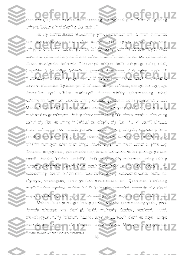 shart emas, u jisman mavjud,lekin insonning tom ma’nodagi mo’tabar zotligiuning
uning tafakkur sohibi ekanligi aks etadi...”
Badiiy   portret   Asqad   Muxtorning   yirik   asarlaridan   biri   "Chinor"   romanida
ham   betakror   chizgilar   orqali   ifoda   etilgan.   Ijodkor   ayollar   obrazini   yaratishda
uning   ichki   olami,   xarakteriga   mos   bolgan   tashqi   ko‘rinishda   tasvirlaydi.   Asar
davomida qahramonlar portretlarini ba’zan muallif tilidan, ba’zan esa qahramonlar
tilidan   chizilganini   ko’ramiz.   “`Bozorqul   eshikka   kelib   tashqariga   quloq   soldi,
Onabibini   ko’z   oldiga   keltirdi:   u   anordek   tiqmachoq,   durkungina,   otash...” 24
Yuqoridagi   Bozorqulning   ayoli   Onabibi   portretini   chizishda   muallif     o’xshatish
tasvir vositalaridan foydalangan. U to’ladan kelgan bo’lsada, chiroyli his-tuyg’uga
limmo-lim   ayol   sifatida   tasvirlaydi.   Portret   adabiy   qahramonning   tashqi
ko’rinishini   tasvirlash   asosida   uning   xarakter   qirralarini   ochishga   xizmat   qiladi.
Mahorat bilan chizilgan portretlar esa inson obrazini yorqinlashtirish, ruhiy tadqiq
etish vositasiga aylangan. Badiiy obraz portretining ikki qirrasi mavjud: obrazning
tashqi   qiyofasi   va   uning   individual-psixologik   qiyofasi.   Bu   xil   tasnif,   albatta,
shartli   bo’lib,   har   ikki   holatda   yozuvchi   qahramonning   ruhiyati,   xarakteriga   kirib
borishga   harakat   qiladi.   Portret   ijodkorning   inson   dunyosini   qanchalik   chuqur
bilishini   namoyon   etish   bilan   birga   o’quvchining   ham   inson   tabiati   to`g’risidagi
fikrlarini kengaytiradi, qahramonlarning dardini tushunishi va his qilishiga yordam
beradi.   Bundan   ko’rinib   turibdiki,   ijodkorning   badiiy   mahoratini   uning   adabiy
qahramon   portretini   tasvirlashiga   qarab   ham   belgilasa   bo’ladi.   Portret   –   bu
xarakterning   tashqi   ko’rinishini   tasvirlash,   uning   xarakteristikasida   katta   rol
o’ynaydi,   shuningdek,   obraz   yaratish   vositalaridan   biri.   Qahramon   tabiatining
muallif   uchun   ayniqsa   muhim   bo’lib   ko`ringan   tomonlari   portretda   o’z   aksini
topgan. Portretning psixologik ma’nosi adabiyotning rivojlanishi bilan ortib boradi.
Mahorat bilan yaratilgan badiiy portret tasvirida qahramonning yoshi, qaysi
ijtimoiy   tabaqaga   xos   ekanligi,   kasbi,   ma’naviy   darajasi,   xarakteri,   odobi,
pisixologiyasi,   ruhiy   holatlari,   hattoki,   qaysi   millat   vakili   ekani   va   qaysi   davrga
mansub   ekanligi   ham   o`z   ifodasini   topadi.   Asqad   Muxtorning   hikoyalarida
24
 Asqad Muxtor. Chinor. Toshkent. “Sharq”2021
38 