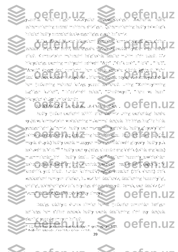 yuqorida   sanab   o’tgan   xususiyatlar   mujassamlashgan.   Asarlarida   bacha
qahramonlarning  portreti  mohirona chizilgan.  Qahramonlarning badiiy-psixologik
holatlari badiiy portretlarida aks etganligiga guvoh bo’lamiz.
Xullas,   Asqad   Muxtor   hikoyalarni   yaratishda   kompozitsiyaga   katta   e’tibor
qaratadi. Epigrafdan tortib, detallargacha ma’lum maqsadda foydalanishga harakat
qiladi.   Kompozitsion   mahoratini   belgilashda   detallar   muhim   o‘rin   tutadi.   O’z
hikoyalariga   asarning   mohiyatini   ochivchi   “Atir”   ,”Ko’k   tosh”,   “Etik”   ,   “Taft”,
“Arvoh”   singari   detal   nomlarini     ham   alohida   sarlavha   sifatida   keltiradi.   Ya’ni
detal sarlavha vazifasini o’taydi. Shu bilan bir qatorda peyzaj va portret yaratishda
ham   ijodkorning   mahorati   ko’zga   yaqqol   tashlanadi.   Uning   “Xonimoyimning
tug’ilgan   kunlari”,   “To’qqizinchi   palata”,   “Chodirxayol”,   “Fano   va   baqo”
hikoyalari shular jumlasidandir. 
2.2 ASARLARIDA DETALLARNING O’RNI.  
Badiiy   ijodkor   asarlarini   tahhlil   qilar   ekanmiz   uning   asarlaridagi   barcha
syujet va kompazitsion vositalarning mukammal darajada  bir biriga bog’liq holda
yaratganligini   ko’ramiz.   Badiiy   asar   mazmunini   yoritishda,   badiiy   g’oyaviyligini
oshirishda asarga kiritilgan detallarning ham o’rni katta. Detal - (fr. detail - tafsilot,
mayda-chuyda) badiiy asarda muaayyan mazmun ifodalovchi g'oyaviy- badiiy yuk
tashuvchi tafsilot.” 25
  “Badiiy asar syujetiga aloqodor eng kichik (aslida eng katta)
muammolardan   biri   –   badiiy   detal...   Chunki   “Detallarni   haqqoniy   tasvirlashdan
tashqari, tipik xarakterlarni tipik sharoitda tasvirlash – realizmdir” 26
, degan ta'rifni
kopchilik   yod   biladi.   Bundan   ko'rinadiki,   syujet   voqealari   (tipik   sharoit)   tipik
xarakterlarni namoyon qilarkan, bu vazifani detallarsiz, detallarning haqqoniyligi,
aniqligi, ta'sirchanligisiz to'la ro'yobga chiqara olmaydi. Demak, asar detalsiz (uni
“zarra” deb atasak), tafsilotsiz yashay olmaydi.
Detalga   adabiyot   shunos   olimlar   hamda   ijodkorlar   tomonidan   berilgan
tariflarga   ham   e’tibor   qaratsak   badiiy   asarda   detallarning   o’rni   qay   darajada
ekanligi yaqqol nomoyon bo’ladi.
25
 D.Quronov Adabiyotshunoslikka kirish. Andijon. “Hayot” nashriyot 2002.
26
  Адабийот   назарияси  . Икки   томлик . Иккинчи   том .
39 