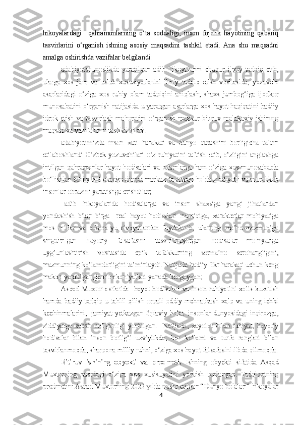 hikoyalardagi     qahramonlarning   o‘ta   soddaligi,   inson   fojelik   hayotining   qabariq
tasvirlarini   o‘rganish   ishning   asosiy   maqsadini   tashkil   etadi.  Ana   shu   maqsadni
amalga oshirishda vazifalar belgilandi:   
- adabiyotshunoslikda   yaratilgan   adib   hikoyalarini   chuqur   ilmiy   tadqiq   etib,
ularga   xos   janr   va   uslub   xususiyatlarini   ilmiy   tadqiq   etish   vositasida,   yozuvchi
asarlaridagi   o‘ziga   xos   ruhiy   olam   tadqiqini   aniqlash;   shaxs   jumbog‘iga   ijodkor
munosabatini o‘rganish natijasida u yaratgan asarlarga xos hayot haqiqatini badiiy
idrok   etish   va   tasvirlash   mahoratini   o‘rganish   mazkur   bitiruv   malakaviy   ishining
maqsad va vazifalarini tashkil qiladi.
– adabiyotimizda   inson   xati   harakati   va   dunyo   qarashini   borligicha   talqin
etilaboshlandi   O‘zbek   yozuvchilari   o‘z   ruhiyatini   taftish   etib,   o‘zligini   anglashga
intilgan qahramonlar  hayot  hodisalari  va odamlarga ham  o‘ziga xos munosabatda
bo‘lishlari tabiiy hol ekanini diqqat markazida tutgan holda ziddiyatli va murakkab
insonlar obrazini yaratishga erishdilar;
–adib   hikoyalarida   hodisalarga   va   inson   shaxsiga   yangi   jihatlardan
yondashish   bilan   birga     real   hayot   hodisalari   mantiqiga,   xarakterlar   mohiyatiga
mos   miflar   va   afsona-yu   rivoyatlardan   foydalanib,   ularning   ma’no-mazmuniga
singdirilgan   hayotiy   falsafasini   tasvirlanayotgan   hodisalar   mohiyatiga
uyg‘unlashtirish   vositasida   epik   tafakkurning   serma’no   serohangligini,
mazmunning ko‘lamdorligini ta’minlaydi. Natijada badiiy fikr harakati uchun keng
makon yaratilgan, janr imkoniyatlari yanada kengaygan;
Asqad Muxtor asrlarida   hayot hodisalari va inson ruhiyatini xolis kuzatish
hamda   badiiy   tadqiq-u   tahlil   qilish   orqali   oddiy   mehnatkash   xalq   va   uning   ichki
kechinmalarini,   jamiyat yetkazgan fojiaviy holat   insonlar dunyosidagi inqirozga,
ziddiyatga   sabab   bo’lganligi   yoritilgan.     Natijada,   xayolot   bilan   ruhiyat,   hayotiy
hodisalar   bilan   inson   borlig‘i   uzviylikda,   bor   ko‘lami   va   turfa   ranglari   bilan
tasvirlanmoqda, sharqona milliy ruhni, o‘ziga xos hayot falsafasini ifoda qilmoqda.
Bitiruv   ishining   obyekti   va   predmeti.   Ishning   obyekti   sifatida   Asqad
Muxtorning   nasrdagi   o‘ziga   xos   xusisuyatini   yoritish   tanlangan.   Tadqiqotning
predmetini Asqad Muxtorning 2022 yilda nashr etilgan “Dunyo bolalari” hikoyalar
4 