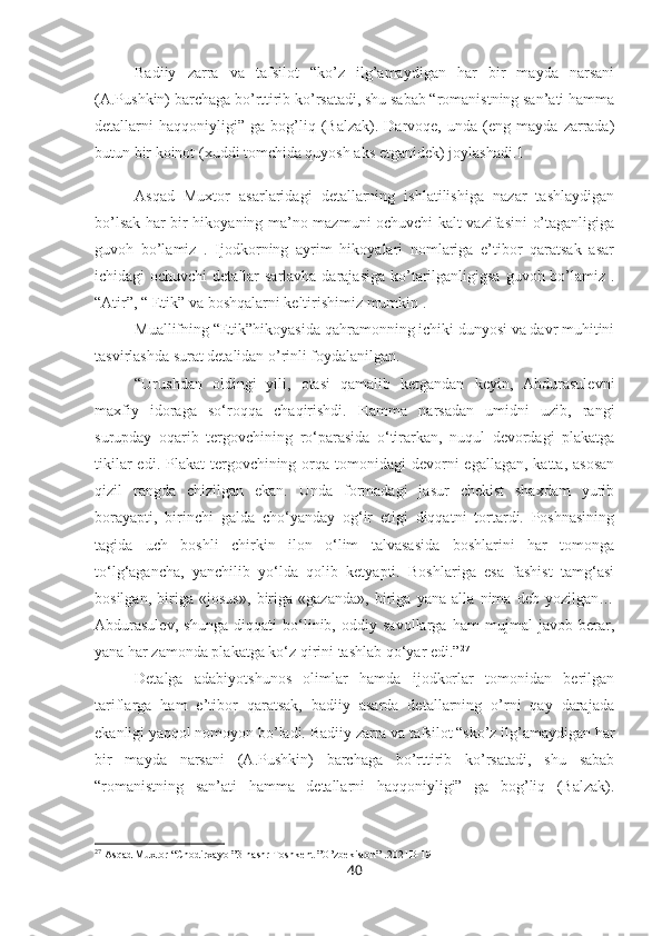 Badiiy   zarra   va   tafsilot   “ko’z   ilg’amaydigan   har   bir   mayda   narsani
(A.Pushkin) barchaga bo’rttirib ko’rsatadi, shu sabab “romanistning san’ati hamma
detallarni   haqqoniyligi”   ga  bog’liq  (Balzak).   Darvoqe,   unda   (eng  mayda   zarrada)
butun bir koinot (xuddi tomchida quyosh aks etganidek)  j oylashadi.1 
Asqad   Muxtor   asarlaridagi   detallarning   ishlatilishiga   nazar   tashlaydigan
bo’lsak har bir hikoyaning ma’no mazmuni ochuvchi kalt vazifasini o’taganligiga
guvoh   bo’lamiz   .   Ijodkorning   ayrim   hikoyalari   nomlariga   e’tibor   qaratsak   asar
ichidagi ochuvchi  detallar sarlavha darajasiga  ko’tarilganligigsa guvoh bo’lamiz .
“Atir”, “ Etik” va boshqalarni keltirishimiz mumkin . 
Muallifning “Etik”hikoyasida qahramonning ichiki dunyosi va davr muhitini
tasvirlashda surat detalidan o’rinli foydalanilgan.
“Urushdan   oldingi   yili,   otasi   qamalib   ketgandan   keyin,   Abdurasulevni
maxfiy   idoraga   so‘roqqa   chaqirishdi.   Hamma   narsadan   umidni   uzib,   rangi
surupday   oqarib   tergovchining   ro‘parasida   o‘tirarkan,   nuqul   devordagi   plakatga
tikilar  edi. Plakat  tergovchining orqa tomonidagi  devorni  egallagan,  katta, asosan
qizil   rangda   chizilgan   ekan.   Unda   formadagi   jasur   chekist   shaxdam   yurib
borayapti,   birinchi   galda   cho‘yanday   og‘ir   etigi   diqqatni   tortardi.   Poshnasining
tagida   uch   boshli   chirkin   ilon   o‘lim   talvasasida   boshlarini   har   tomonga
to‘lg‘agancha,   yanchilib   yo‘lda   qolib   ketyapti.   Boshlariga   esa   fashist   tamg‘asi
bosilgan,   biriga   «josus»,   biriga   «gazanda»,   biriga   yana   alla   nima   deb   yozilgan…
Abdurasulev,   shunga   diqqati   bo‘linib,   oddiy   savollarga   ham   mujmal   javob   berar,
yana har zamonda plakatga ko‘z qirini tashlab qo‘yar edi.” 27
Detalga   adabiyotshunos   olimlar   hamda   ijodkorlar   tomonidan   berilgan
tariflarga   ham   e’tibor   qaratsak,   badiiy   asarda   detallarning   o’rni   qay   darajada
ekanligi yaqqol nomoyon bo’ladi.  Badiiy zarra va tafsilot “sko’z ilg’amaydigan har
bir   mayda   narsani   (A.Pushkin)   barchaga   bo’rttirib   ko’rsatadi,   shu   sabab
“romanistning   san’ati   hamma   detallarni   haqqoniyligi”   ga   bog’liq   (Balzak).
27
 Asqad Muxtor “Chodirxayol”3-nashr Toshkent ”O’zbekiston” .2021B-191
40 