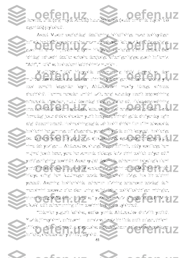 Darvoqe, unda (eng mayda zarrada) butun bir ko inot (xuddi tomchida quyosh aks
etganidek)  j oylashadi. 
Asqad   Muxtor   asarlaridagi   detallarning   ishlatilishiga   nazar   tashlaydigan
bo’lsak har bir hikoyaning ma’no mazmuni ochuvchi kalt vazifasini o’taganligiga
guvoh   bo’lamiz   .   Ijodkorning   ayrim   hikoyalari   nomlariga   e’tibor   qaratsak   asar
ichidagi   ochuvchi   detallar   sarlavha   darajasiga   ko’tarilganligigsa   guvoh   bo’lamiz.
“Atir”, “ Etik” va boshqalarni keltirishimiz mumkin . 
Muallifning   “Etik”   hikoyasida   qahramonning   ichiki   dunyosi   va   davr
muhitini tasvirlashda surat detalidan o’rinli foydalanilgan:   “Urushdan oldingi yili,
otasi   qamalib   ketgandan   keyin,   Abdurasulevni   maxfiy   idoraga   so‘roqqa
chaqirishdi.   Hamma   narsadan   umidni   uzib,   rangi   surupday   oqarib   tergovchining
ro‘parasida   o‘tirarkan,   nuqul   devordagi   plakatga   tikilar   edi.   Plakat   tergovchining
orqa tomonidagi devorni egallagan, katta, asosan qizil rangda chizilgan ekan. Unda
formadagi jasur chekist shaxdam yurib borayapti, birinchi galda cho‘yanday og‘ir
etigi diqqatni tortardi. Poshnasining tagida uch boshli chirkin ilon o‘lim talvasasida
boshlarini har tomonga to‘lg‘agancha, yanchilib yo‘lda qolib ketyapti. Boshlariga
esa   fashist   tamg‘asi   bosilgan,   biriga   «josus»,   biriga   «gazanda»,   biriga   yana   alla
nima deb yozilgan… Abdurasulev, shunga diqqati bo‘linib, oddiy savollarga ham
mujmal   javob   berar,   yana   har   zamonda   plakatga   ko‘z   qirini   tashlab   qo‘yar   edi.”
yoritilganligining tasviridir. Aasar  syujeti  davomida qahramonni psixalogik olami
yoritilib borilar ekan undagi salbiy xarakter o’z talqinini topadi. Mualif tomonidan
hikoya   so’ngi   ham   kutulmagan   tarzda   tamomlanishi   o’ziga   hos   bir   talqinni
yaratadi.   Asarning   boshlanishida   qahramon   o’zining   tantanavor   tarzdagi   dafn
marosimini   tasavvur   qilar   ekan   uning   vafoti   uchun   tashkillashtirilgan   mitinglar,
pionerlarning   vafot   uchun   qilgan   saf   yurishlarini   ko‘z   o’ngiga   keltiradi.   Ming
afsuski  adib qahramonning o’lim tasvirini boshqacha uyishtiradi. 
“Odamlar   yugurib   kelishsa,   «etik»   yonida   Abdurasulev   cho‘zilib   yotibdi.
Yuzida jilmayishmi, qo‘rquvmi — qonsiz va jonsiz bir ifoda qotib qolgan, tirikmi-
o‘likmi — bilib bo‘lmasdi. Ustiga tushsa majaqlab, beton polga shuvab tashlagan
bo‘lardi, shabadasidan yiqilibdi, deyishdi.
41 