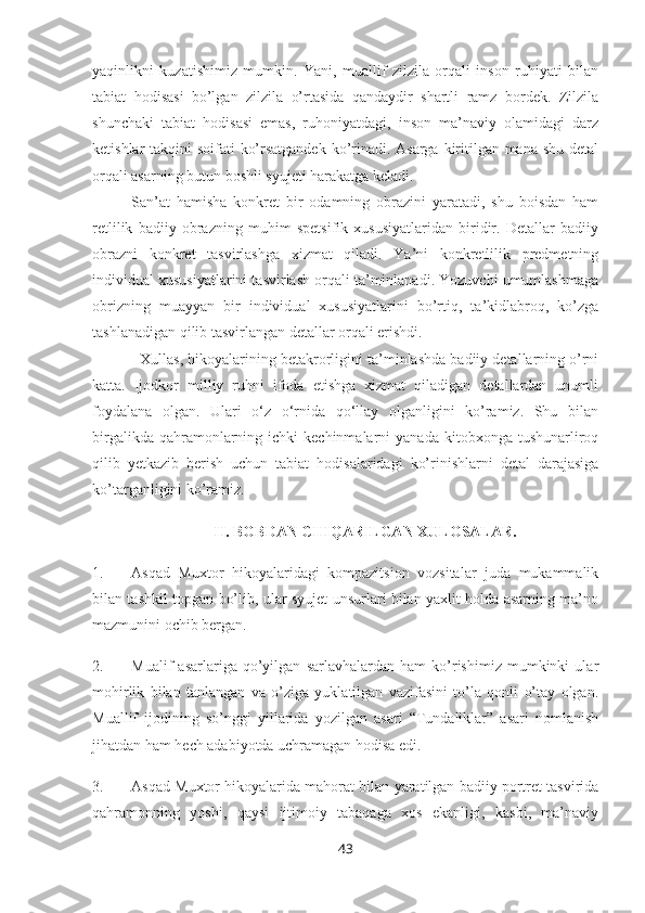 yaqinlikni   kuzatishimiz   mumkin.   Yani,   muallif   zilzila   orqali   inson   ruhiyati   bilan
tabiat   hodisasi   bo’lgan   zilzila   o’rtasida   qandaydir   shartli   ramz   bordek.   Zilzila
shunchaki   tabiat   hodisasi   emas,   ruhoniyatdagi,   inson   ma’naviy   olamidagi   darz
ketishlar takqini soifati ko’rsatgandek ko’rinadi. Asarga kiritilgan mana shu detal
orqali asarning butun boshli syujeti harakatga keladi. 
San’at   hamisha   konkret   bir   odamning   obrazini   yaratadi,   shu   boisdan   ham
retlilik   badiiy   obrazning   muhim   spetsifik   xususiyatlaridan   biridir.   Detallar   badiiy
obrazni   konkret   tasvirlashga   xizmat   qiladi.   Ya’ni   konkretlilik   predmetning
individual xususiyatlarini tasvirlash orqali ta’minlanadi. Yozuvchi umumlashmaga
obrizning   muayyan   bir   individual   xususiyatlarini   bo’rtiq,   ta’kidlabroq,   ko’zga
tashlanadigan qilib tasvirlangan detallar orqali erishdi. 
   Xullas, hikoyalarining betakrorligini ta’minlashda badiiy detallarning o’rni
katta.   Ijodkor   milliy   ruhni   ifoda   etishga   xizmat   qiladigan   detallardan   unumli
foydalana   olgan.   Ulari   o‘z   o‘rnida   qo‘llay   olganligini   ko’ramiz.   Shu   bilan
birgalikda  qahramonlarning  ichki  kechinmalarni   yanada  kitobxonga tushunarliroq
qilib   yetkazib   berish   uchun   tabiat   hodisalaridagi   ko’rinishlarni   detal   darajasiga
ko’targanligini ko’ramiz.
II. BOBDAN CHIQARILGAN XULOSALAR.
1. Asqad   Muxtor   hikoyalaridagi   kompazitsion   vozsitalar   juda   mukammalik
bilan tashkil topgan bo’lib, ular syujet unsurlari bilan yaxlit holda asarning ma’no
mazmunini ochib bergan.
2. Mualif   asarlariga   qo’yilgan   sarlavhalardan   ham   ko’rishimiz   mumkinki   ular
mohirlik   bilan   tanlangan   va   o’ziga   yuklatilgan   vazifasini   to’la   qonli   o’tay   olgan.
Muallif   ijodining   so’nggi   yillarida   yozilgan   asari   “Tundaliklar”   asari   nomlanish
jihatdan ham hech adabiyotda uchramagan hodisa edi. 
3. Asqad Muxtor hikoyalarida mahorat bilan yaratilgan badiiy portret tasvirida
qahramonning   yoshi,   qaysi   ijtimoiy   tabaqaga   xos   ekanligi,   kasbi,   ma’naviy
43 