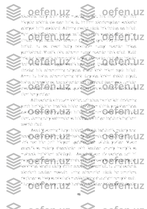 rakurslarda   badiiy   talqin   etishga   muvaffaq   bo'lgan,   bola   obrazi   o`ndan   ortiq
hikoyalar   tarkibida   aks   etgan   bo`lsa-da,   bir-birini   takrorlamaydigan   xarakterlar
galeriyasi   bo`lib   gavdalandi.   Adibning   qissalari   odatda   lirik   ibtidoga   ega   bo'ladi.
Ya'ni   unda   bir   qahramon   hayotiga   taalluqli   bir   necha   voqealar   zanjiri   qalamga
olinadi,   hikoya   odatda   bosh   qahramon   (   muallifni   aynan   o’zi)   tomonidan   olib
boriladi.   Bu   esa   qissani   badiiy   psixologizm   nuqtayi   nazaridan   lirikaga
yaqinlashtiradi.   Voqelik   o'sha   qahramon   nuqtayi   nazaridan   idrok   etiladi.   Xuddi
lirikadagi kabi voqelik qahramon ichki dunyosi prizmasidan o'tadi; faqat lirikadan
farqli o'laroq qissada muayyan voqelik bayon etiladi. Qissada muallif uchun bosh
obrizdagi   bola   qahramonining   ruhiyatiga   chuqur   kirish   imkoni   paydo   bo'ladi.
Ammo   bu   boshqa   qahramonlarning   ichki   dunyosiga   kirishni   cheklab   qo'yadi,
boshqa qahramonlar esa faqat tashqaridan turib tasvirlanadi degani emas. Jumladan
qissa tarkibiga kiritilgan ekskursiya  uyushtiruvchi ona va bola obrizida ona ruhiy
olami ham yoritilgan 
    Adib asarlarida sobiq tuzim kishilari, turli tabaqa insonlari kabi obrizlarning
yoritib   borilishi   bilan   birgalikda   bolalar   obriziga   ham   alohida   yondoshganiligiga
guvoh   bo’lamiz.   Adibning   “Dunyo   bollalari”   deb   nomlanuvchi   asarida   bolalar
olami, ularning ruhiy kechinmalari va bolalarga hos bo’lgan brg’ubor ko’ngillarini
tasvirlab o’tadi.
        Asqad Muxtorning “Dunyo bolalari” qissasida  beg‘uborlik, madaniy rang-
baranglik,   bolalik   davrining   umumbashariy   kechinmalari   mavzulari   yoritilgan.  
Lirik   nasr   bilan   jonli   hikoyatni   uyg‘unlashtirgan   uslubda   yozilgan   Muxtor
geografik   va   madaniy   chegaralardan   oshib   ketadigan   umumiy   insoniylik   va
mushtarak   intilishlarni   ta’kidlaydi.     Asaqad   Muxtor   o’z   asarlariga   turli   hil
rivoyatlar qo’llab turadi, ularda ko‘pincha adibning shaxsiy va jamiyat qadriyatlari
kesishishiga   kengroq   adabiy   e’tibor   qaratilishi   aks   ettiriladi,   bu   uning   asarlarida
takrorlanib   turadigan   mavzudir.     Uning   qahramonlari   odatda   har   tomonlama
rivojlangan va hissiy va psixologik murakkablikning chuqurligini namoyish etadi.  
“Dunyo bolalari”da dunyoning turli burchaklaridan kelgan bolalar yig‘ilib, kattalar
46 