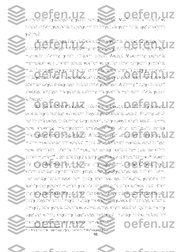 xotiralaridan foydalanganligi yaqqol namoyon bo’ladi. Muallif bolalik hotiralari va
bolalar obrizini yaratishda bu jarayonni bir biriga juda yaqin holda uyg’unlashtirib
yuboradi. 
Xulosa   qilib   aytadigan   bo’lsak   adib   hikoyalarida   bolalar   ruhiyatiga   ham
alohida e’tibor berilgan holda ularning ichiki olami yoritilib, tashqi olamga bo’lgan
munosabti   o’zining   yorqin   ifodasini   topadi.   Asaqad   Muxtorning   asarlarida
mehnatkash   xalq   ,   ishchi   tabaqa   vakillari   va   ayollar   obrizi   ruhiyatini   yoritishda
mualif qanday jiddiy yondashsa bollar brizida ham shunchalik jiddiy yondoshgan
holda yaratadi. Muallif asarlarida urush qurboniga aylangan bolalar, muhit, zamon
ta’siridan aziyat chekayotgan bolalar obrizi yaratilgan. Adibning “Dunyo bolalari”
qissasiga   kiritilgan   hikoyalarida   adibning   hikoyachilik   mahoratini   o’zida   yaqqol
ko’rsatgan.
          3.2 Ijodkor “men”i talqini.  Ijodkor ahli tafakkur, aql, kuchli ruhiy taassurot
asosida hayot haqidagi xulosalarni bizga qaysidir shaklda uzatadi. Shuning uchun
har bir tirik asarga ijodkorning dunyoqarashi, ruhiy quvvati singib ketadi. Hamma
narsa   shaxsning   imkoniyatlarini   amalga   oshirish   uchun   atrof-muhit   qanday
imkoniyatlar   bera   olishiga   bog liq.   Albatta,   ijodkor   uchun   ham   ijodiy   erkinlikʻ
muhim   masalalardan   biri   sanaladi.   “Ijod   uchun   birlamchi   navbatda   zarur   bo lgan	
ʻ
narsa   erkinlikdir.   Erkinlik   bo lmasa,   har   qanday   iste dod   ham   juda   tez   so nib	
ʻ ʼ ʻ
qolishi mumkin” 31
, deb ta kidlaydi adabiyotshunos Ozod Sharafiddinov. Yozuvchi	
ʼ
o z   ijodi   davomida   insonning   eng   oliy   tuyg ularini,   uning   ruhiyati,   hayot	
ʻ ʻ
so qmoqlaridagi   qiyinchiliklarni   yenga   olish   xususiyatlariga   ega   bo lishi   lozim.
ʻ ʻ
Har   qanday   iqtidor   egasi   ham   ijodiy   erkinlikka   ega   bo lsagina,   yangicha   bir	
ʻ
kashfiyotlar yaratishi mumkin yoki o z iqtidorini to la-to kis ko rsata oladi. Kishi	
ʻ ʻ ʻ ʻ
ongida, dunyoqarashida tutqunlik bo lar ekan, o z hayotida va turmush tarzida aslo
ʻ ʻ
ijodiy o zgarishlar bo lmaydi. Bunday insonlar nurli, yuksak cho qqilarga ko tarila	
ʻ ʻ ʻ ʻ
olmaydi, balki yanada tubanlik va zulmat qa riga singib ketadilar. Qalbida insoniy	
ʼ
tuyg ular   so nib,   shaytoniy   tuyg ularga   berilishadi.   Bunday   hodisa   nafaqat   bir	
ʻ ʻ ʻ
inson, balki butun bir jamiyat uchun ham zararlidir.
31
 O.Sharafiddinov. Davondagi o‘ylar.Toshkent. “ Ma’naviyat” 2000
48 