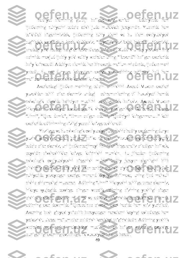 Badiiyat   olamining   gultoji   bo’lgan   so’z   san’ati   –   adabiyotda   ham
ijodkorning   ruhiyatini   tadqiq   etish   juda   murakkab   jarayondir.   Yuqorida   ham
ta’kidlab   o’tganimizdek,   ijodkorning   ruhiy   olami   va   bu   olam   evolyutsiyasi
tug’ilajak   asar   uchun   hech   shubhasiz,   “doya”lik   vazifasini   bajaradi.   Bilamizki,
onadagi yoki otadagi belgilar farzandlarga ko’chadi. Xuddi shunday yozuvchi ong
oqimida   mavjud   ijobiy   yoki   salbiy   xotiralar   uning   “farzand”i   bo’lgan   asarlarida
bo’y ko’rsatadi. Adabiyot olamida har bir asarda ma’lum miqdorda, ijodkor meni
yotadi.   Bu   esa   dunyoga   kelayotgan   asarga   yozuvchining   tarjimayi   holi   ham
ma’lum miqdorda qorishib ketishini ko’rsatadi. 
Asarlardagi   ijodkor   menining   talqin   qilinishini   Asqad   Muxtor   asarlari
yuzasidan   tahlil   qilar   ekanmiz   undagi     qahramonlarning   til   hususiyati   hamda
psixalogik   olamida   beihtiyor   mualifni   uchratgandek   bo’lasiz.   Asaqad   Muxtor
hikoyalarini   aksariyati   avtobeografik   shaklda   yozilganligini   ko’ramiz,   bularga
“Jinni”,   “Qora   domla”,   “Omon   qolgan   odam”,   “Qodiriyni   ko’rganmanu...”   kabi
asarlarida adibnimning o’zligi yaqqol ko’zga tashlanadi. 
Yozilgan va bu psixologik evolyutsiya juda pishiq badiiy asarlarning dunyo
yuzini   ko’rishiga   sabab   bo’lgan   bo’lsa   ne   ajab.     Yozuvchi   asarlari   badiiyatini
tadqiq qilar ekansiz, uni ijodkor tarjimayi holi bilan birga analiz qiladigan bo’lsak,
qaysidir   o’xshashliklar   ko’zga   ko’rinishi   mumkin.   Bu   jihatdan   ijodkorning
psixologik   evolyutsiyasini   o’rganish   muhim   badiiy   jarayon   ekanligini   bilib
olishimiz   mumkin.   Dardi   yo’q   inson   tanbur   chalishi   qiyin   bo’lgani   kabi,   ijodkor
ruhiyatida   yozayotgan   asariga   monand   kayfiyat   bo’lmasa,   uning   ijod   mahsuli
pishiq chiqmasligi muqarrar.   Adibning “Jinni” hikoyasini tahlilga tortar ekanmiz,
hikoya   syujegida   tasvirga   olingan   voqelik   adibning   o’zining   yoshligi   o’tgan
qishloqdoshlari,   qadrdon   mualimi   va   adibligi   to’g’risida   gap   yuritiladi.   Hamda
adibning   asar   davomida   “Qoraqalpoq   qissasi”   asari   haqida   ham   so’z   yuritiladi.
Asarning   bosh   g’oyasi   yo’qolib   borayaotgan   narsalarni   keyingi   avlodlarga   ham
yetkazish,   ularga   ma’lumotlar   qoldirish   kerakligi   to’g’risidadir.   Adibning   yoshlik
xotiralari   teng   qurlari   maktabdagi   muallimi   bilan   bo’lgan   suhbatlari   asaosiga
qurilganligi asarning avtobiografik xususiyatini ochib beradi.
49 