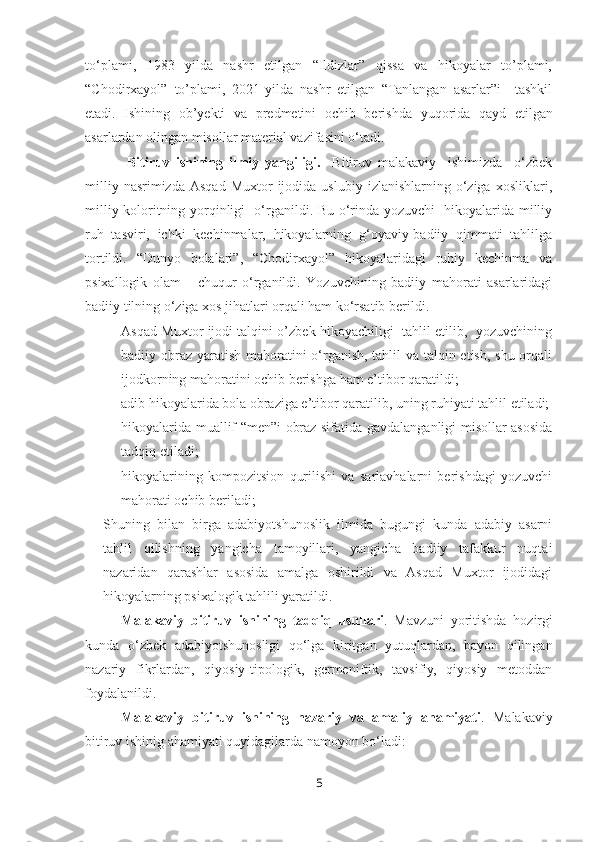 to‘plami,   1983   yilda   nashr   etilgan   “Ildizlar”   qissa   va   hikoyalar   to’plami,
“Chodirxayol”   to’plami,   2021-yilda   nashr   etilgan   “Tanlangan   asarlar”i     tashkil
etadi.   Ishining   ob’yekti   va   predmetini   ochib   berishda   yuqorida   qayd   etilgan
asarlardan olingan misollar material vazifasini o‘tadi. 
  Bitiruv   ishining   ilmiy   yangiligi.     Bitiruv   malakaviy     ishimizda     o‘zbek
milliy  nasrimizda   Asqad  Muxtor  ijodida  uslubiy   izlanishlarning  o‘ziga   xosliklari,
milliy koloritning yorqinligi   o‘rganildi. Bu o‘rinda yozuvchi   hikoyalarida milliy
ruh   tasviri,   ichki   kechinmalar,   hikoyalarning   g‘oyaviy-badiiy   qimmati   tahlilga
tortildi.   “Dunyo   bolalari”,   “Chodirxayol”   hikoyalaridagi   ruhiy   kechinma   va
psixallogik   olam       chuqur   o‘rganildi.   Yozuvchining   badiiy   mahorati   asarlaridagi
badiiy tilning o‘ziga xos jihatlari orqali ham ko‘rsatib berildi.
- Asqad Muxtor ijodi talqini o’zbek hikoyachiligi   tahlil etilib,   yozuvchining
badiiy obraz yaratish mahoratini o‘rganish, tahlil  va talqin etish, shu orqali
ijodkorning mahoratini ochib berishga ham e’tibor qaratildi; 
- adib hikoyalarida bola obraziga e’tibor qaratilib, uning ruhiyati tahlil etiladi;
- hikoyalarida muallif “men”i obraz sifatida gavdalanganligi misollar asosida
tadqiq etiladi;
- hikoyalarining   kompozitsion   qurilishi   va   sarlavhalarni   berishdagi   yozuvchi
mahorati ochib beriladi;
Shuning   bilan   birga   adabiyotshunoslik   ilmida   bugungi   kunda   adabiy   asarni
tahlil   qilishning   yangicha   tamoyillari,   yangicha   badiiy   tafakkur   nuqtai
nazaridan   qarashlar   asosida   amalga   oshirildi   va   Asqad   Muxtor   ijodidagi
hikoyalarning psixalogik tahlili yaratildi.
Malakaviy   bitiruv   ishining   tadqiq   usullari .   Mavzuni   yoritishda   hozirgi
kunda   o‘zbek   adabiyotshunosligi   qo‘lga   kiritgan   yutuqlardan,   bayon   qilingan
nazariy   fikrlardan,   qiyosiy-tipologik,   germeniftik,   tavsifiy,   qiyosiy   metoddan
foydalanildi. 
Malakaviy   bitiruv   ishining   nazariy   va   amaliy   ahamiyati .   Malakaviy
bitiruv ishinig ahamiyati quyidagilarda namoyon bo‘ladi: 
5 