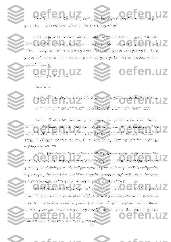 “Ham keng ta’rif. Kechirasiz, sizni jinni deb o‘ylash xayolimga ham kelgani
yo‘q. Bu — uzoq avlodlar uchun bo‘lsa kerak, hoynahoy?
Uzoq,   juda   uzoq   avlodlar   uchun,—   dedi   domla   tetiklanib.—   Uzr,   men   seni
ba’zilarga   o‘xshatmoqchi   emas   edim,   qaytaga   meni   tushunishingga   aminman.
Bilasan, dunyoda hech narsa abadiy zmas. Faqat so‘z, yozuv uzoq yashaydi... So‘z,
yozuv   bo‘lmaganda   biz;   masalan,   qadim   dunyo   qiyofasi   haqida   tasavvurga   ham
ega bo‘lmasdik.
– Qadim yunon eposlari...
– Barakalla!
– Lekin, domla... Mana, chunonchi, eshak... Unga yarim daftar bag‘ishlabsiz...
Halim domla jilmayib, nimalarnidir esladi chog‘i, dam o‘tib, davom etdi:
– Buni...   Xrushchev   davrida,   yodingdami,   bu   jonivorlarga   qiron   kelib...
hamma   qo‘rasidan   dashtga,   sahroga   haydavorib,   juda   xor   qilishgandi.   O’sha
kunlari   yozganman.   Bilasanmi,   inim,   yer   yuzida   mamontlar   yashagan   vaqtda   bir
senga   o‘xshagan   azamat   qalamkash   hafsala   qilib,   ularning   ta’rifini   qog‘ozga
tushirganda edi...” 32
 
   Ushbu   jumlalardan   ham   ko’rinib   turibdiki   asarda   asriy     mavzulardan   biri
hech   narsa   abadiiy   emasligi   ham   takidlab   o’tilyapdi.   Odamlar   ko’ziga   har   doim
yonida yoki o’z8ning atrofida bo’lgan narsalar gech qachon yo’qolib ketadigandek
tuyulmaydi, ular har doim ular bilan birgadek tasavvur uyg’otadi, lekin ular vaqti
kelishi bilan yo’q bo’lib ketishi mumkinligi takidlan8b o’tiladi. 
   Asqad Muxtorning “Qodiriyni ko’rganman-u...” deb nomlangann hikoyasida
muallifning ijodkorligi va ustozlari to’g’risida so’z yuritiladi, asarda bir qaraganda
o’tkinchi   narsalarga   vaqat   amjratib   yoshlikda   o’rganilmagasdan   qolib   ketgan
bilimlar yuzasudan mulohaza yuritilayotganligi sezilib turadi. Shu bilan birgalikda
32
 Asqad Muxtor.Jinni.adabiyotshunos Dilmurod Quronov sayti 
50 