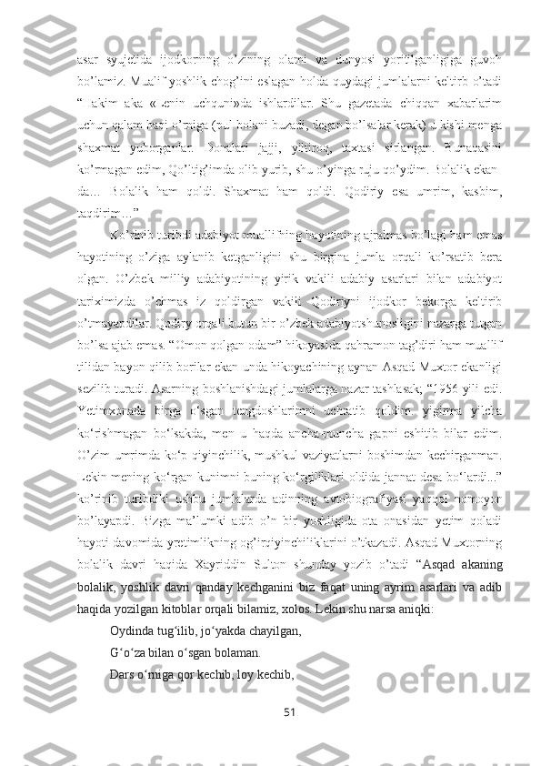 asar   syujetida   ijodkorning   o’zining   olami   va   dunyosi   yoritilganligiga   guvoh
bo’lamiz. Mualif  yoshlik chog’ini  eslagan  holda quydagi  jumlalarni  keltirb o’tadi
“Hakim   aka   «Lenin   uchquni»da   ishlardilar.   Shu   gazetada   chiqqan   xabarlarim
uchun qalam haqi o’rniga (pul bolani buzadi, degan bo’lsalar kerak) u kishi menga
shaxmat   yuborganlar.   Donalari   jajji,   yiltiroq,   taxtasi   sirlangan.   Bunaqasini
ko’rmagan edim, Qo’ltig’imda olib yurib, shu o’yinga ruju qo’ydim. Bolalik ekan-
da…   Bolalik   ham   qoldi.   Shaxmat   ham   qoldi.   Qodiriy   esa   umrim,   kasbim,
taqdirim…”
Ko’rinib turibdi adabiyot muallifning hayotining ajralmas bo’lagi ham emas
hayotining   o’ziga   aylanib   ketganligini   shu   birgina   jumla   orqali   ko’rsatib   bera
olgan.   O’zbek   milliy   adabiyotining   yirik   vakili   adabiy   asarlari   bilan   adabiyot
tariximizda   o’chmas   iz   qoldirgan   vakili   Qodiriyni   ijodkor   bekorga   keltirib
o’tmayapdilar. Qodiry orqali butun bir o’zbek adabiyotshunosligini nazarga tutgan
bo’lsa ajab emas. “Omon qolgan odam” hikoyasida qahramon tag’diri ham muallif
tilidan bayon qilib borilar ekan unda hikoyachining aynan Asqad Muxtor ekanligi
sezilib turadi. Asarning boshlanishdagi jumlalarga nazar tashlasak; “1956 yili edi.
Yetimxonada   birga   o‘sgan   tengdoshlarimni   uchratib   qoldim.   yigirma   yilcha
ko‘rishmagan   bo‘lsakda,   men   u   haqda   ancha-muncha   gapni   eshitib   bilar   edim.
O’zim umrimda ko‘p qiyinchilik, mushkul  vaziyatlarni boshimdan kechirganman.
Lekin mening ko‘rgan kunimni buning ko‘rgiliklari oldida jannat desa bo‘lardi...”
ko’rinib   turibdiki   ushbu   jumlalarda   adinning   avtobiografiyasi   yaqqol   nomoyon
bo’layapdi.   Bizga   ma’lumki   adib   o’n   bir   yoshligida   ota   onasidan   yetim   qoladi
hayoti davomida yretimlikning og’irqiyinchiliklarini o’tkazadi. Asqad Muxtorning
bolalik   davri   haqida   Xayriddin   Sulton   shunday   yozib   o’tadi   “ Asqad   akaning
bolalik,   yoshlik   davri   qanday   kechganini   biz   faqat   uning   ayrim   asarlari   va   adib
haqida yozilgan kitoblar orqali bilamiz, xolos. Lekin shu narsa aniqki:
Oydinda tug ilib, jo yakda chayilgan,ʻ ʻ
G o za bilan o sgan bolaman.	
ʻ ʻ ʻ
Dars o rniga qor kechib, loy kechib,	
ʻ
51 