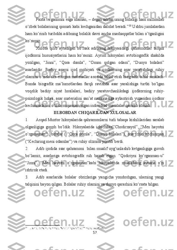 Paxta terganimni esga olaman, –   degan satrlar uning bolaligi ham millionlab
o zbek bolalarining qismati kabi kechganidan dalolat beradi.”ʻ 33
 Ushbu jumlalardan
ham ko’rinib turibdiki adibning bolalik davri ancha mashaqqatlar bilan o’tganligini
ko’ramiz.
Xulosa   qilib   aytadigan   bo’lsak   adibning   hikoyasidagi   qahramonlar   talqini
ijodkorni   hususiyatlarini   ham   ko’ramiz.   Ayrim   hikoyalari   avtobiografik   shakilda
yozilgan;   “Jinni”,   “Qora   domla”,   “Omon   qolgan   odam”,   “Dunyo   bolalari”
asarlaridir.   Badiiy   asarni   ijod   mohiyati   va   ijodkorning   asar   yaratishdagi   ruhiy
olamini o`zida aks ettirgan materiallar asosida tahlil etish biografik tahlil sanaladi.
Bunda   biografik   ma’lumotlardan   farqli   ravishda   asar   yaralishiga   turtki   bo’lgan
voqelik   badiiy   niyat   hosilalari,   badiiy   yaratuvchanlikdagi   ijodkorning   ruhiy-
psixologik holati, asar materialini san’at namunasiga aylantirish yuzasidan ijodkor
kechinmalarini o’zida mujassam etgan individual masalalar qamrab olinadi.
III.BOBDAN CHIQARILGAN XULOSALAR
1. Asqad Muxtor hikoyalarida qahramonlarni turli tabaqa kishililaridan saralab
olganligiga   guvoh   bo’ldik.   Hikoyalarida   ichichilar(“Chodirxayol”,   “Men   hayotni
o‘rganaman”),   bolalar   (   “Qora   domla”,   “Dunyo   bolalari”),   ona   ichki   kechinmasi
(“Kechiring meni odamlar”) va ruhiy olzmini yoritib berdi.
2. Adib ijodida ssar qahramoni   bilan mualif uyg‘unlashib ketganligiga guvoh
bo‘lamiz,   asarlariga   avtobiografik   ruh   baxsh   etgan.   “Qodiriyni   ko‘rganman-u”
“Jinni”,   “Men   hayotni   o‘rganaman”kabi   hikoyalarida   muallifning   aynana   o’zi
ishtirok etadi.
3. Adib   asarlarida   bolalar   obrizlariga   yangicha   yondoshgan,   ularning   yangi
talqinini bayon qilgan. Bolalar ruhiy olamini va dunyo qarashini ko‘rsata bilgan.
                                                   
33
 Hurshid Do‘stmuhammad. “shoirning she’rlari” maqalosai 6 bet
52 