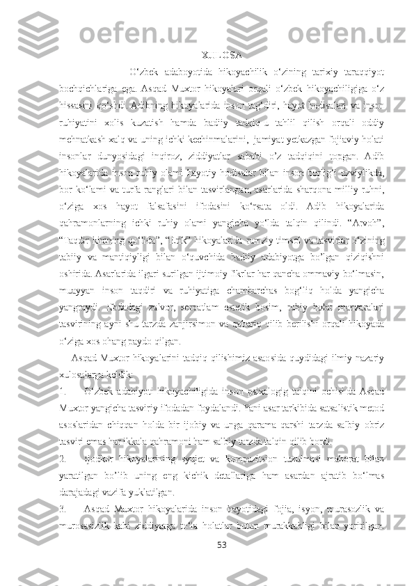 XULOSA
              O‘zbek   adaboyotida   hikoyachilik   o‘zining   tarixiy   taraqqiyot
bochqichlariga   ega.  Asqad   Muxtor   hikoyalari   orqali   o‘zbek   hikoyachiligiga   o‘z
hissasini   qo‘shdi.  Adibning   hikoyalarida   inson   tag‘diri,   hayot   hodisalari   va   inson
ruhiyatini   xolis   kuzatish   hamda   badiiy   tadqiq-u   tahlil   qilish   orqali   oddiy
mehnatkash xalq va uning ichki kechinmalarini,  jamiyat yetkazgan fojiaviy holati
insonlar   dunyosidagi   inqiroz,   ziddiyatlar   sababi   o’z   tadqiqini   topgan.   Adib
hikoyalarida   inson   ruhiy   olami   hayotiy   hodisalar   bilan   inson   borlig‘i   uzviylikda,
bor   ko‘lami   va   turfa   ranglari   bilan   tasvirlan gan ,   asarlarida   sharqona   milliy   ruhni,
o‘ziga   xos   hayot   falsafasini   ifoda sini   ko‘rsata   oldi.   Adib   hikoyalarida
qahramonlarning   ichki   ruhiy   olami   yangicha   yo‘lda   talqin   qilindi.   “Arvoh”,
“Taqdir  kimning qo‘lida”, “Etik” hikoyalarida r amziy timsol  va tasvirlar o‘zining
tabiiy   va   mantiqiyligi   bilan   o‘quvchida   badiiy   adabiyotga   bo’lgan   qiziqishni
oshirida. Asarlarida ilgari surilgan ijtimoiy fikrlar har qancha ommaviy bo‘lmasin,
muayyan   inson   taqdiri   va   ruhiyatiga   chambarchas   bog‘liq   holda   yangicha
yangraydi.   Ifodadagi   zalvor,   serqatlam   estetik   bosim,   ruhiy   holat   manzaralari
tasvirining   ayni   shu   tarzda   zanjirsimon   va   qabariq   qilib   berilishi   orqali   hikoyada
o‘ziga xos ohang paydo qilgan. 
Asqad Muxtor  hikoyalarini  tadqiq qilishimiz asaosida quydidagi ilmiy nazariy
xulosalarga keldik:
1. O‘zbek   adabiyoti   hikoyachiligida   inson   psixalogig   talqini   ochishda  Asqad
Muxtor yangicha tasviriy ifodadan foydalandi. Yani asar tarkibida satsalistik metod
asoslaridan   chiqqan   holda   bir   ijobiy   va   unga   qarama   qarshi   tarzda   salbiy   obriz
tasviri emas har ikkala qahramoni ham salbiy tarzda talqin qilib bordi.
2. Ijodkor   hikoyalarining   syujet   va   kompazitsion   tuzulmasi   mahorat   bilan
yaratilgan   bo’lib   uning   eng   kichik   detallariga   ham   asardan   ajratib   bo‘lmas
darajadagi vazifa yuklatilgan. 
3. Asqad   Muxtor   hikoyalarida   inson   hayotidagi   fojia,   isyon,   murasozlik   va
murosasizlik   kabi   ziddiyatga   to‘la   holatlar   butun   murakkabligi   bilan   yoritilgan.
53 