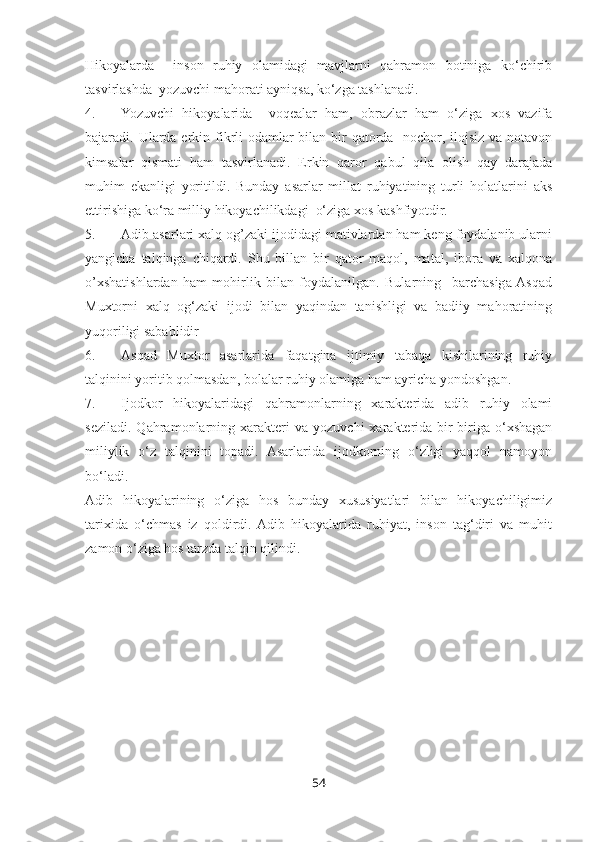 Hikoyalarda     inson   ruhiy   olamidagi   mavjlarni   qahramon   botiniga   ko‘chirib
tasvirlashda  yozuvchi mahorati ayniqsa, ko‘zga tashlanadi.
4. Yozuvchi   hikoyalarida     voqealar   ham,   obrazlar   ham   o‘ziga   xos   vazifa
bajaradi. Ularda erkin fikrli odamlar bilan bir  qatorda   nochor, ilojsiz va notavon
kimsalar   qismati   ham   tasvirlanadi.   Erkin   qaror   qabul   qila   olish   qay   darajada
muhim   ekanligi   yoritildi.   Bunday   asarlar   millat   ruhiyatining   turli   holatlarini   aks
ettirishiga ko‘ra milliy hikoyachilikdagi  o‘ziga xos kashfiyotdir.
5. Adib asarlari xalq og’zaki ijodidagi mativlardan ham keng foydalanib ularni
yangicha   talqinga   chiqardi.   Shu   billan   bir   qator   maqol,   matal,   ibora   va   xalqona
o’xshatishlardan   ham   mohirlik   bilan   foydalanilgan.   Bularning     barchasiga  Asqad
Muxtorni   xalq   og‘zaki   ijodi   bilan   yaqindan   tanishligi   va   badiiy   mahoratining
yuqoriligi sabablidir
6. Asqad   Muxtor   asarlarida   faqatgina   ijtimiy   tabaqa   kishilarining   ruhiy
talqinini yoritib qolmasdan, bolalar ruhiy olamiga ham ayricha yondoshgan.
7. Ijodkor   hikoyalaridagi   qahramonlarning   xarakterida   adib   ruhiy   olami
seziladi.   Qahramonlarning  xarakteri   va   yozuvchi   xarakterida   bir-biriga   o‘xshagan
miliylik   o‘z   talqinini   topadi.   Asarlarida   ijodkorning   o‘zligi   yaqqol   namoyon
bo‘ladi.
Adib   hikoyalarining   o‘ziga   hos   bunday   xususiyatlari   bilan   hikoyachiligimiz
tarixida   o‘chmas   iz   qoldirdi.  Adib   hikoyalarida   ruhiyat,   inson   tag‘diri   va   muhit
zamon o‘ziga hos tarzda talqin qilindi. 
                         
54 