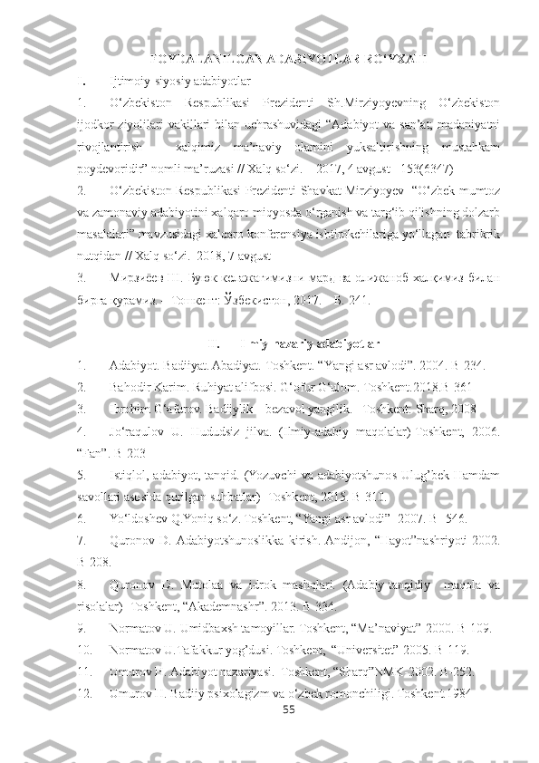 FOYDALANILGAN ADABIYOTLAR RO‘YXATI
I. Ijtimoiy-siyosiy adabiyotlar
1. O‘zbekiston   Respublikasi   Prezidenti   Sh.Mirziyoyevning   O‘zbekiston
ijodkor  ziyolilari vakillari  bilan uchrashuvidagi  “Adabiyot va san’at;  madaniyatni
rivojlantirish   –   xalqimiz   ma’naviy   olamini   yuksaltirishning   mustahkam
poydevoridir” nomli ma’ruzasi // Xalq so‘zi. – 2017, 4 avgust - 153(6347)
2. O‘zbekiston Respublikasi Prezidenti Shavkat Mirziyoyev   “O‘zbek mumtoz
va zamonaviy adabiyotini xalqaro miqyosda o‘rganish va targ‘ib qilishning dolzarb
masalalari” mavzusidagi xalqaro konferensiya ishtirokchilariga yo‘llagan  tabrikrik
nutqidan // Xalq so‘zi.–2018, 7 avgust
3. Мирзиёев Ш. Буюк келажагимизни мард ва олижаноб халқимиз билан
бирга қурамиз. – Тошкент: Ўзбекистон, 2017. – Б. 241.
II. Ilmiy-nazariy adabiyotlar
1. Adabiyot. Badiiyat. Abadiyat.-Toshkent. “Y a ngi asr avlodi”. 2004. B-234.
2. Bahodir Karim. Ruhiyat alifbosi. G‘ofur G‘ulom. Toshkent.2018.B-361
3. Ibrohim G‘afurov. Badiiylik – bezavol yangilik. –Toshkent: Sharq, 2008
4. Jo‘raqulov   U.   Hududsiz   jilva.   (Ilmiy-adabiy   maqolalar)-Toshkent,   2006.
“Fan”. B-203
5. Istiqlol,   adabiyot,   tanqid.   (Yozuvchi   va   adabiyotshunos   Ulug’bek   Hamdam
savollari asosida qurilgan suhbatlar)- Toshkent, 2015. B-310.
6. Yo‘ldoshev Q.Yoniq so‘z. Toshkent, “Yangi asr avlodi”- 2007. B- 546.
7. Quronov   D.  Adabiyotshunoslikka   kirish.  Andijon,   “Hayot”nashriyoti-2002.
B-208.
8. Quronov   D.   Mutolaa   va   idrok   mashqlari.   (Adabiy-tanqidiy     maqola   va
risolalar)- Toshkent, “Akademnashr”. 2013. B-334.
9. Normatov U. Umidbaxsh tamoyillar. Toshkent, “Ma’naviyat”-2000. B-109.
10. Normatov U.Tafakkur yog’dusi. Toshkent,  “Universitet”-2005. B-119.
11. Umurov H. Adabiyot nazariyasi.  Toshkent, “Sharq”NMK-2002. B-252.
12. Umurov H. Badiiy psixolagizm va o‘zbek romonchiligi. Toshkent.1984
55 