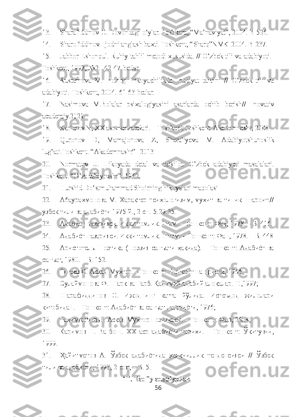 13. Sharafiddinov O. Dovondagi o‘ylar. Toshkent, “Ma’naviyat”, 2004. B-526.
14. Sharofiddinov. Ijodni anglash baxti. Toshkent, “Sharq”NMK-2004. B-237.
15. Jabbor Eshonqul. Ruhiy tahlil metodi xususida. // O‘zbek tili va adabiyoti.-
Toshkent, 1997, №2.- 42-47-betlar 
16. Rustamova   M.   Hozirgi   hikoyachilikda     ruhiyat   talqini   //   O‘zbek   tili   va
adabiyoti.-Toshkent, 2004.-61-63-betlar. 
17. Nasimova   M.Bolalar   psixalogiyasini   asarlarda   ochib   berish//   Inovativ
academiy.2021
18. Karimov.N, XX asr manzaralari. – Toshkent:Toshkent: Akademnashr, 2008
19. Quronov   D,   Mamajonova   Z,   Sheraliyeva   M.   Adabiyotshunoslik
lug’ati.Toshkent. “Akademnashr” -2013
20. Normatov   U.   Hikoyada   detal   va   tafsilot.   O’zbek   adabiyoti   masalalari.
Toshkent. “O’zadabiynashr”- 1962.
21. Hurshid Do‘stmuhammad Shoirning hikoyalari maqolasi
22. A6aypaxмoнoвa M.  Xapaктep  ncиxoлoгизим,  мyxит  ва  типик    шароит.//
узбек тили ва адабиёти 1975 й., 2-cн.-5.29-35.
23. Адабиёт назарияси. Икки томлик.  I  том. – Тошкент: Фан, 1978. – Б. 416.
24. Адабиёт назарияси. Икки томлик.  II  том. – Тошкент: Фан, 1978. – Б. 448
25. Аристотель.   Поэтика   (Поэзия   санъати   ҳақида).  –   Тошкент:   Адабиёт   ва
санъат, 1980. – Б. 152.
26. Тоғаев О. Асқад Мухтор. –Тошкент: Тошкент нашриёти, 1966;
27. Сулаймонова Ф. Шарқ ва Ғарб.  Қадимий адабий алоқалар.-Т.,1997;
28. Шарафиддинов   О.   Ижоднинг   катта   йўлида.   Истеъдод   жилолари
китобидан. – Тошкент: Адабиёт ва санъат нашриёти, 1976;
29. Раҳимжонов Н. Асқад Мухтор поэтикаси. – Тошкент: Фан, 2008;
30. Каримов   Н.   Ва   бош.   ХХ   аср   адабиёти   тарихи.   –   Тошкент:   Ўқитувчи,
1999. 
31. Ҳайитметов   А.   Ўзбек   адабиётида   халқчиллик   тенденсияси   //   Ўзбек
тили ва адабиёти, 1993, 2-сон, – Б. 5.
                                      III. Badiiy adabiyotlar
56 