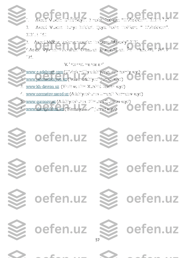 1.           Asqad   Muxtor.   Chodirxayol.   3-nashr   Toshkent   “O‘zbekiston”.   2021B-191
2.           Asqad   Muxtor.   Dunyo   bolalari.   Qayta   nashr.   Toshkent.   “   O‘zbekiston”.
2021.B-160
3.          Asqad Muxtor. Tanlangan asarlar. Toshkent. “Assaxiy”.2021
4.Аскад   Мухтор.   Илдизлар.   Киссалар   ва   хикойалар.   Йош   гвардийа   1984.Б-
176.
                               IV. internet manbalari
1. www.e-adabiyot.com     (O‘zbek milliy adabiyotiga doir rasmiy sayt)
2. www.jahonadabiyoti.uz     (“Jahon adabiyoti” jurnali sayti)
3. www.kh-davron.uz      ( S h oir va olim Xurshid Davron sayti )
4. www.normatov.narod.uz     (Adabiyotshunos Umarali Normatov sayti)
5. www.quronov.uz     (Adabiyotshunos Dilmurod Quronov sayti)
6. www.sharqyulduzi.uz     (“S h arq yulduzi” jurnali sayti)
57 