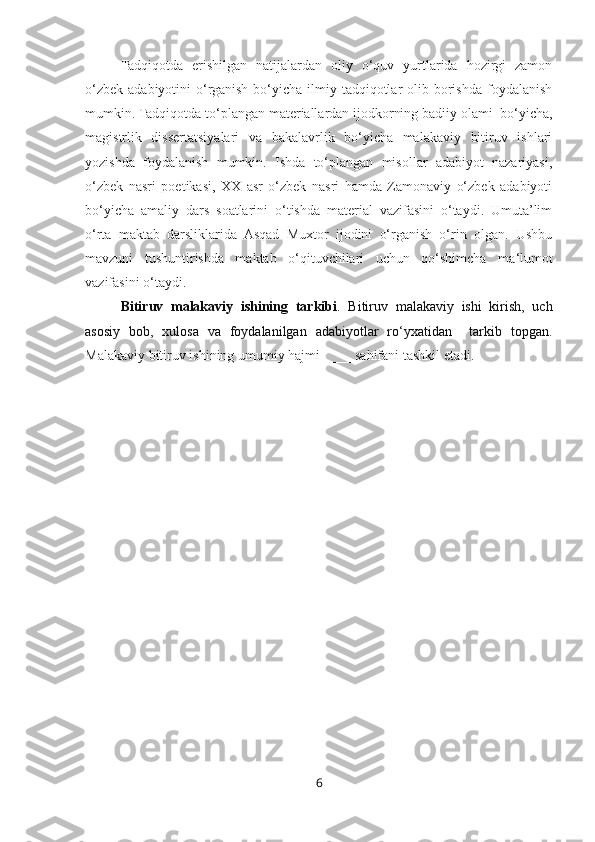 Tadqiqotda   erishilgan   natijalardan   oliy   o‘quv   yurtlarida   hozirgi   zamon
o‘zbek  adabiyotini  o‘rganish  bo‘yicha  ilmiy tadqiqotlar  olib borishda foydalanish
mumkin. Tadqiqotda to‘plangan materiallardan ijodkorning badiiy olami  bo‘yicha,
magistrlik   dissertatsiyalari   va   bakalavrlik   bo‘yicha   malakaviy   bitiruv   ishlari
yozishda   foydalanish   mumkin.   Ishda   to‘plangan   misollar   adabiyot   nazariyasi,
o‘zbek   nasri   poetikasi,   XX   asr   o‘zbek   nasri   hamda   Zamonaviy   o‘zbek   adabiyoti
bo‘yicha   amaliy   dars   soatlarini   o‘tishda   material   vazifasini   o‘taydi.   Umuta’lim
o‘rta   maktab   darsliklarida   Asqad   Muxtor   ijodini   o‘rganish   o‘rin   olgan.   Ushbu
mavzuni   tushuntirishda   maktab   o‘qituvchilari   uchun   qo‘shimcha   ma ‘ lumot
vazifasini o‘taydi.
Bitiruv   malakaviy   ishining   tarkibi .   Bitiruv   malakaviy   ishi   kirish,   uch
asosiy   bob,   xulosa   va   foydalanilgan   adabiyotlar   ro‘yxatidan     tarkib   topgan.
Malakaviy bitiruv ishining umumiy hajmi ____ sahifani tashkil etadi.  
              
6 