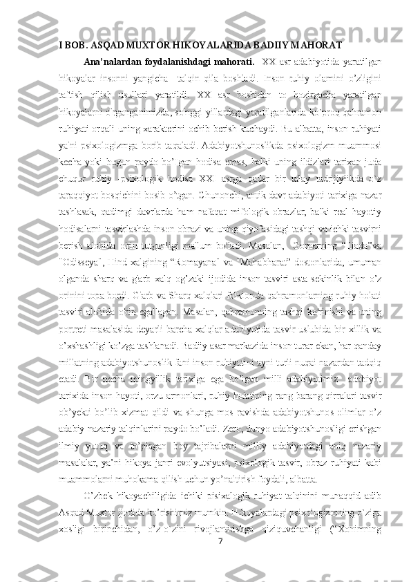 I BOB. ASQAD MUXTOR HIKOYALARIDA BADIIY MAHORAT
Ana’nalardan   foydalanishdagi   mahorati.     XX   asr   adabiyotida   yaratilgan
hikoyalar   insonni   yangicha     talqin   qila   boshladi.   Inson   ruhiy   olamini   o’zligini
taftish   qilish   usullari   yaratildi.   XX   asr   boshidan   to   hozirgacha   yaratilgan
hikoyalarni o'rganganimizda, so'nggi yillardagi yaratilganlarida ko`proq qahramon
ruhiyati orqali uning xarakterini ochib berish kuchaydi. Bu albatta, inson ruhiyati
ya'ni   psixologizmga   borib   taqaladi.  Adabiyotshunoslikda   psixologizm   muammosi
kecha   yoki   bugun   paydo   bo’Igan   hodisa   emas,   balki   uning   ildizlari   tarixan   juda
chuqur   ruhiy   -psixologik   hodisa   XXI   asrga   qadar   bir   talay   tadrijiylikda   o`z
taraqqiyot bosqichini bosib o’tgan. Chunonchi, antik davr adabiyoti tarixiga nazar
tashlasak,   qadimgi   davrlarda   ham   nafaqat   mifologik   obrazlar,   balki   real   hayotiy
hodisalarni tasvirlashda inson obrazi va uning qiyofasidagi tashqi va ichki tasvirni
berish   alohida   o'rin   tutganligi   ma'lum   bo'ladi.   Masalan,     Gomerning   “Iliada”va
"Odisseya",  Hind  xalgining  “Romayana"   va  "Mahabharat”   dostonlarida,  umuman
olganda   sharq   va   g'arb   xalq   og’zaki   ijodida   inson   tasviri   asta-sekinlik   bilan   o’z
orinini topa bordi. G'arb va Sharq xalqlari folklorida qahramonlarning ruhiy holati
tasviri   alohida   o'rin   egallagan.   Masalan,   qahramonning   tashqi   ko'rinishi   va   uning
portreti masalasida deyarli barcha xalqlar adabiyotida tasvir uslubida bir xillik va
o’xshashligi ko’zga tashlanadi. Badiiy asar markazida inson turar ekan, har qanday
millatning adabiyotshunoslik fani inson ruhiyatini ayni turli nuqai nazardan tadqiq
etadi.   Bir   necha   mingyillik   tarixiga   ega   bo’lgan   milli   adabiyotimiz     adabiyot
tarixida inson hayoti, orzu-armonlari, ruhiy holatining rang-barang qirralari tasvir
ob’yekti   bo’lib   xizmat   qildi   va   shunga   mos   ravishda   adabiyotshunos   olimlar   o’z
adabiy-nazariy talqinlarini paydo bo’ladi. Zero, dunyo adabiyotshunosligi erishgan
ilmiy   yutuq   va   to’plagan   boy   tajribalarni   milliy   adabiyotdagi   aniq   nazariy
masalalar,   ya’ni   hikoya   janri   evolyutsiyasi,   psixologik   tasvir,   obraz   ruhiyati   kabi
muammolarni muhokama qilish uchun yo’naltirish foydali, albatta.
            O’zbek   hikoyachiligida   ichiki   pisixalogik   ruhiyat   talqinini   munaqqid   adib
Asqad Muxtor ijodida ko’rishimiz mumkin. Hikoyalardagi psixologizmning o`ziga
xosligi   birinchidan,   o’z-o`zini   rivojlantirishga   qiziquvchanligi   (“Xonimning
7 