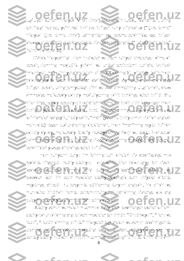 tug’ulgan   kunlari”   hikoyasi   Mirzo   obrizi)   bilan   ajralib   turasa,   ikkinchidan,   uning
atrofidagi   haqiqat,   ya’ni   real   borliqqa   bo’lgan   ruhiy   to’qnashuv   (“Qora   domla”
hikoyasi   Qora   domla   obrizi)   uchinchidan   esa   qarama-qarshilikka   ega   bo'lgan
shaxsga alohida e'tibor qaratganligida o’z aksini topgangida (“To‘qqizinchi palata”
Bahromov obrizida).
        O‘zbek   hikoyachiligi     olam   hodisalari   va   odam   ruhiyati   qirralariga     xilma-xil
qarash,   olamning     mavjudlik     yo‘sini     va     undagi   tartibotlarni     turlicha     izohlash
imkoniyati   mahsulini yangicha talqin qildi. XX asrning 50- yillariga   kelib inson
psixologiyasida   ulkan   o’zgarishlar   sezila   boshladi.   Ayniqsa,   shaxs   erkinligiga
bo’lgan   qarash,   uning   jamiyatdagi   o’rni   va   qadr-qimmatining   ulug`lanishi,   shaxs
zimmasiga   mafkuraviy-axloqiy   mas’uliyatning   oshib   borishiga   sabab   bo’ldi.   Shu
bilan birga, tarixiy taraqqiyot bosqichlarini birma-bir bosib o`tib kelayotgan inson
borlig’i   yanada   murakkablasha   bordi.   Qahramonning   dunyoviy   bilimi   va
ko’nikmalari kengayib, jiddiylashib, “men” (ya’ni bu ijobiy tomon o’zlikni anglash
ma`nosida)   degan   tushunchaning   shakllanishi,   inson   “men”ining   paydo   bo’lishi
axloqiy-siyosiy,   mafkuraviy-falsafiy   nazariyalarning   rivoji   va   davlat   boshqaruvi
tizimining har xilligi inson olamining o’zgarishiga, uning murakkab ichki qarama-
qarshiliklari yuzaga chiqishiga sabab bo’ldi.
            Inson   ruhiyatini   dunyo   ilm-fanining   turli   sohalari   o’z   spesifikasiga   mos
ravishda   o’rganadi.   Badiiy   adabiyot   –   so`z   san’at   bilan   psixologiya   fani   o‘zaro
kesishgan   nuqtada   insonning   ichki   dunyosi,   o’y-kechinmalari,   tafakkuri   va
tasavvuri   kabi   bir   qator   masalalar   adabiy-psixologik   taqin   ob’yekti   sifatida
maydonga   chiqadi.   Bu   jarayonda   adiblarning   dunyoni   anglashi,   his   qilishi   va
munosabat   bildirishi   hamda   qahramonruhiyatini   ochishning   o’zlariga   xos   eng
qulay noan’anaviy usullarini tanlashi tabiiy sanaladi.
           Adabiy zamon va makon muammosi ruhiy olam tasvirlangan asarlar ko’lami
adabiyotshunoslikning eng dolzarb masalalaridan biridir. “Chodirxayol”, “Fano va
baqo”,   “Taqdir   kimning   qo’lida’’  hikoyalaridagi   makon   va   zamon   tekshirilganida
ularning   turli   ko`rinishlari   mavjudligi   aniqlandi.   Zero,   adabiyotshunoslar   har
qanday  adabiy hodisani  xronotop muammosi  bilan  bog’liq  holda ko’rib  chiqishni
8 