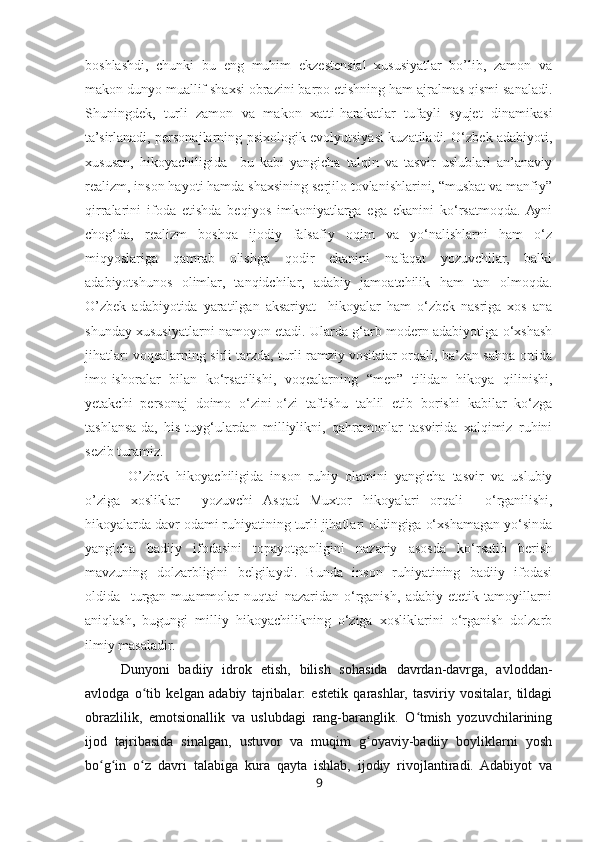 boshlashdi,   chunki   bu   eng   muhim   ekzestensial   xususiyatlar   bo’lib,   zamon   va
makon dunyo muallif shaxsi obrazini barpo etishning ham ajralmas qismi sanaladi.
Shuningdek,   turli   zamon   va   makon   xatti-harakatlar   tufayli   syujet   dinamikasi
ta’sirlanadi, personajlarning psixologik evolyutsiyasi kuzatiladi. O‘zbek adabiyoti,
xususan,   hikoyachiligida     bu   kabi   yangicha   talqin   va   tasvir   uslublari   an’anaviy
realizm, inson hayoti hamda shaxsining serjilo tovlanishlarini, “musbat va manfiy”
qirralarini   ifoda   etishda   beqiyos   imkoniyatlarga   ega   ekanini   ko‘rsatmoqda.  Ayni
chog‘da,   realizm   boshqa   ijodiy   falsafiy   oqim   va   yo‘nalishlarni   ham   o‘z
miqyoslariga   qamrab   olishga   qodir   ekanini   nafaqat   yozuvchilar,   balki
adabiyotshunos   olimlar,   tanqidchilar,   adabiy   jamoatchilik   ham   tan   olmoqda.
O’zbek   adabiyotida   yaratilgan   aksariyat     hikoyalar   ham   o‘zbek   nasriga   xos   ana
shunday xususiyatlarni namoyon etadi. Ularda g‘arb modern adabiyotiga o‘xshash
jihatlar: voqealarning sirli tarzda, turli ramziy vositalar orqali, ba’zan sahna ortida
imo-ishoralar   bilan   ko‘rsatilishi,   voqealarning   “men”   tilidan   hikoya   qilinishi,
yetakchi   personaj   doimo   o‘zini-o‘zi   taftishu   tahlil   etib   borishi   kabilar   ko‘zga
tashlansa-da,   his-tuyg‘ulardan   milliylikni,   qahramonlar   tasvirida   xalqimiz   ruhini
sezib turamiz. 
  O’zbek   hikoyachiligida   inson   ruhiy   olamini   yangicha   tasvir   va   uslubiy
o’ziga   xosliklar     yozuvchi   Asqad   Muxtor   hikoyalari   orqali     o‘rganilishi,
hikoyalarda davr odami ruhiyatining turli jihatlari oldingiga o‘xshamagan yo‘sinda
yangicha   badiiy   ifodasini   topayotganligini   nazariy   asosda   ko‘rsatib   berish
mavzuning   dolzarbligini   belgilaydi.   Bunda   inson   ruhiyatining   badiiy   ifodasi
oldida     turgan   muammolar   nuqtai   nazaridan   o‘rganish,   adabiy-etetik   tamoyillarni
aniqlash,   bugungi   milliy   hikoyachilikning   o‘ziga   xosliklarini   o‘rganish   dolzarb
ilmiy masaladir.
Dunyoni   badiiy   idrok   etish,   bilish   sohasida   davrdan-davrga,   avloddan-
avlodga   o tib   kelgan   adabiy   tajribalar:   estetik   qarashlar,   tasviriy   vositalar,   tildagiʻ
obrazlilik,   emotsionallik   va   uslubdagi   rang-baranglik.   O tmish   yozuvchilarining	
ʻ
ijod   tajribasida   sinalgan,   ustuvor   va   muqim   g oyaviy-badiiy   boyliklarni   yosh	
ʻ
bo g in   o z   davri   talabiga   kura   qayta   ishlab,   ijodiy   rivojlantiradi.   Adabiyot   va	
ʻ ʻ ʻ
9 